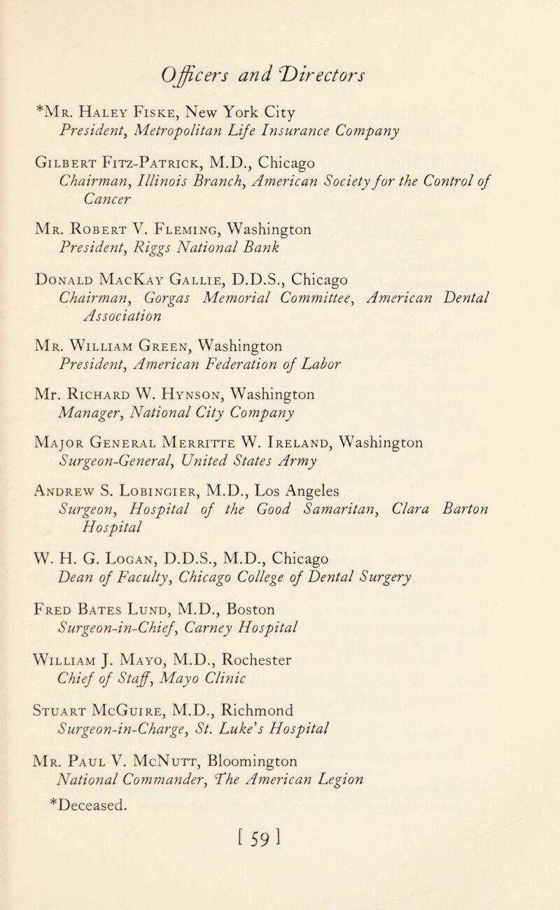 *Mr. Haley Fiske, New York City President, Metropolitan Life Insurance Company Gilbert Fitz-Patrick, M.D., Chicago Chairman, Illinois Branch, American Society for the Control of Cancer Mr. Robert V. Fleming, Washington President, Riggs National Bank Donald MacKay Gallie, D.D.S., Chicago Chairman, Gorgas Memorial Committee, American Dental Association Mr. William Green, Washington President, American Federation of Labor Mr. Richard W. Hynson, Washington Manager, National City Company Major General Merritte W. Ireland, Washington Surgeon-General, United States Army Andrew S. Lobingier, M.D., Los Angeles Surgeon, Hospital of the Good Samaritan, Clara Barton Hospital W. H. G. Logan, D.D.S., M.D., Chicago of Faculty, Chicago College of Dental Surgery Fred Bates Lund, M.D., Boston Surgeon-in-Chief, Carney Hospital William J. Mayo, M.D., Rochester Chief of Staff, Mayo Clinic Stuart McGuire, M.D., Richmond Surgeon-in-Charge, St. Luke's Hospital Mr. Paul V. McNutt, Bloomington National Commander, Fhe American Legion *De ceased.