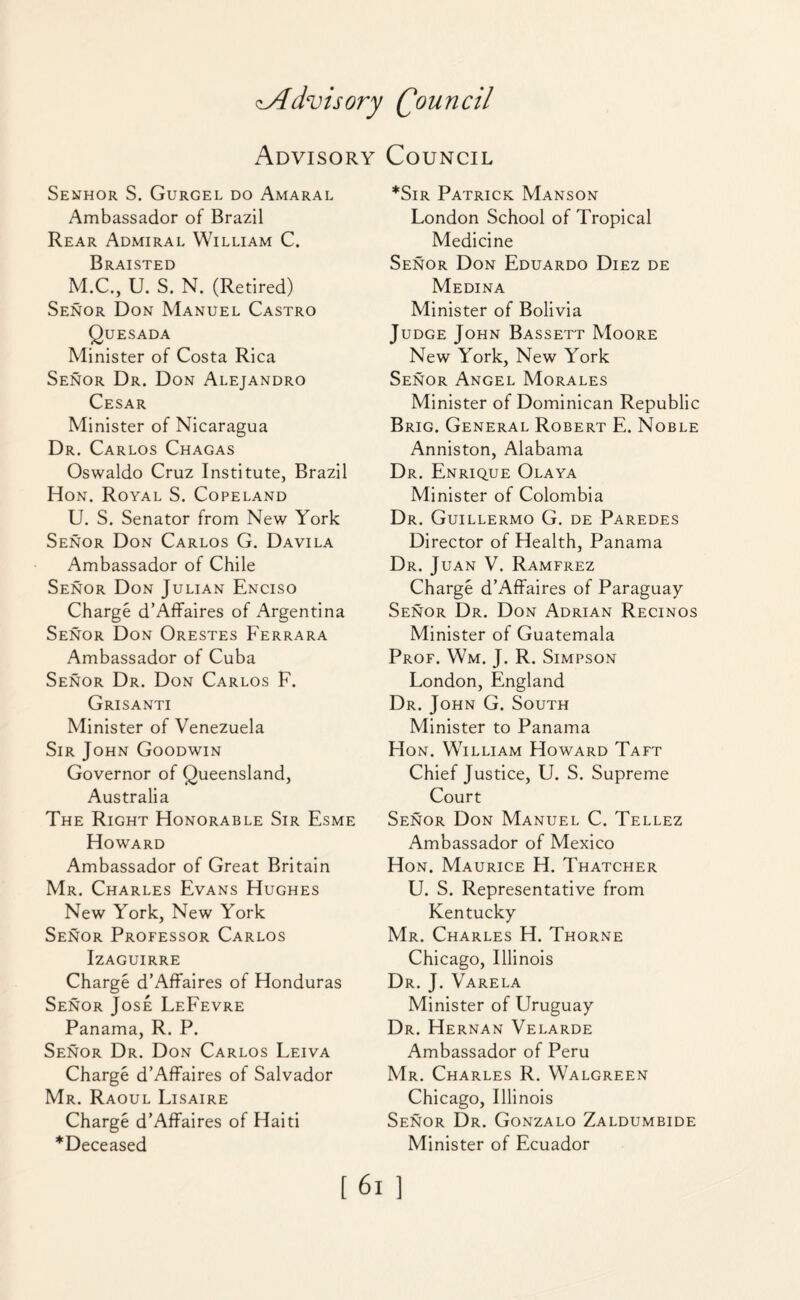 c.Advisory Qouncil Advisory Council Senhor S. Gurgel do Amaral Ambassador of Brazil Rear Admiral William C. Braisted M.C., U. S. N. (Retired) Senor Don Manuel Castro Quesada Minister of Costa Rica Senor Dr. Don Alejandro Cesar Minister of Nicaragua Dr. Carlos Chagas Oswaldo Cruz Institute, Brazil Hon. Royal S. Copeland U. S. Senator from New York Senor Don Carlos G. Davila Ambassador of Chile Senor Don Julian Enciso Charge d’Affaires of Argentina Senor Don Orestes Ferrara Ambassador of Cuba Senor Dr. Don Carlos F. Grisanti Minister of Venezuela Sir John Goodwin Governor of Queensland, Australia The Right Honorable Sir Esme Howard Ambassador of Great Britain Mr. Charles Evans Hughes New York, New York Senor Professor Carlos Izaguirre Charge d’Affaires of Honduras Senor Jose LeFevre Panama, R. P. Senor Dr. Don Carlos Leiva Charge d’Affaires of Salvador Mr. Raoul Lisaire Charge d’Affaires of Haiti *Deceased *Sir Patrick Manson London School of Tropical Medicine Senor Don Eduardo Diez de Medina Minister of Bolivia Judge John Bassett Moore New York, New York Senor Angel Morales Minister of Dominican Republic Brig. General Robert E. Noble Anniston, Alabama Dr. Enrique Olaya Minister of Colombia Dr. Guillermo G. de Paredes Director of Health, Panama Dr. Juan V. Ramfrez Charge d’Affaires of Paraguay Senor Dr. Don Adrian Recinos Minister of Guatemala Prof. Wm. J. R. Simpson London, England Dr. John G. South Minister to Panama Hon. William Howard Taft Chief Justice, U. S. Supreme Court Senor Don Manuel C. Tellez Ambassador of Mexico Hon. Maurice H. Thatcher U. S. Representative from Kentucky Mr. Charles H. Thorne Chicago, Illinois Dr. J. Varela Minister of Uruguay Dr. Hernan Velarde Ambassador of Peru Mr. Charles R. Walgreen Chicago, Illinois Senor Dr. Gonzalo Zaldumbide Minister of Ecuador