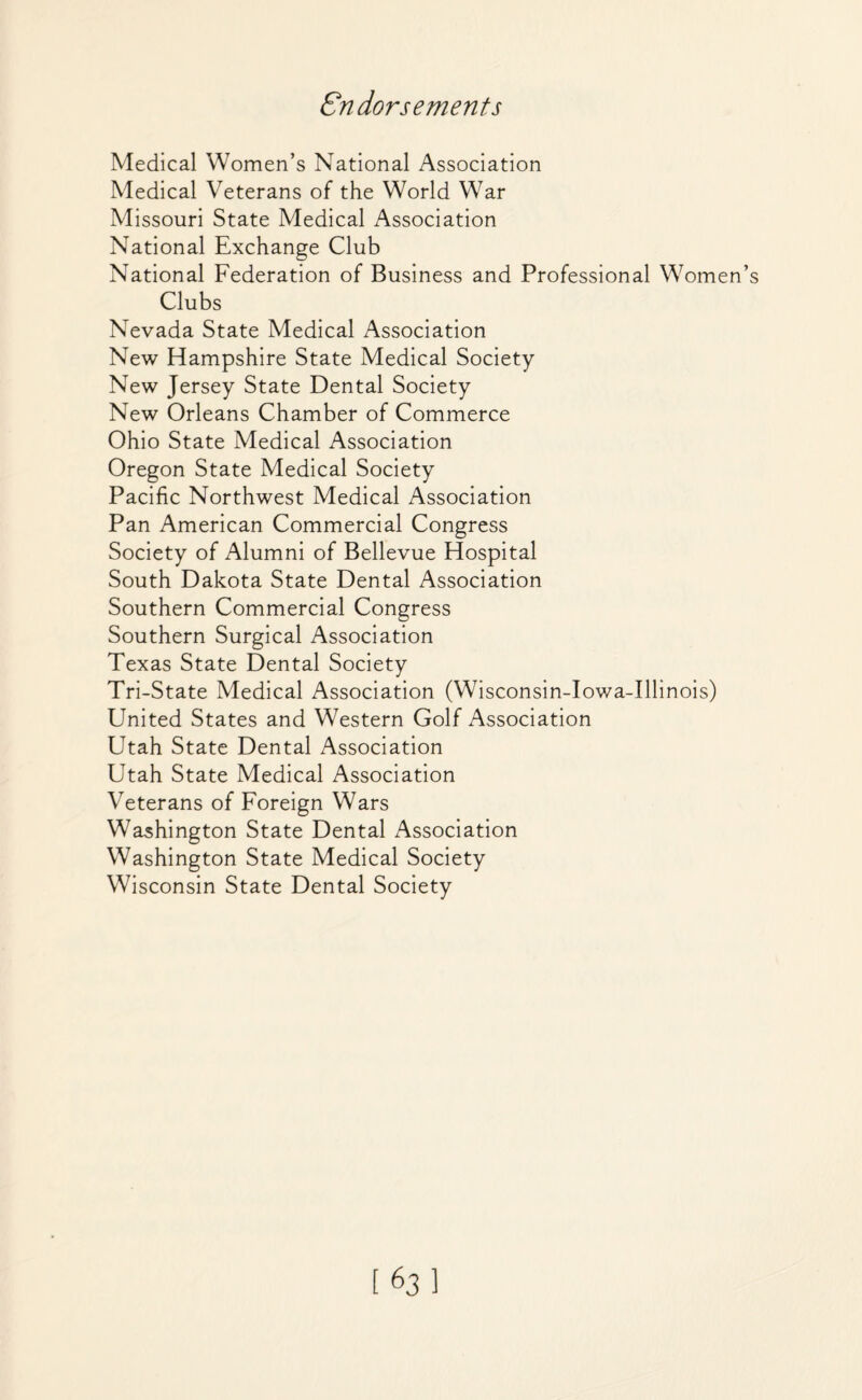 Endorsements Medical Women’s National Association Medical Veterans of the World War Missouri State Medical Association National Exchange Club National Federation of Business and Professional Women Clubs Nevada State Medical Association New Hampshire State Medical Society New Jersey State Dental Society New Orleans Chamber of Commerce Ohio State Medical Association Oregon State Medical Society Pacific Northwest Medical Association Pan American Commercial Congress Society of Alumni of Bellevue Hospital South Dakota State Dental Association Southern Commercial Congress Southern Surgical Association Texas State Dental Society Tri-State Medical Association (Wisconsin-Iowa-Illinois) United States and Western Golf Association Utah State Dental Association Utah State Medical Association Veterans of Foreign Wars Washington State Dental Association Washington State Medical Society Wisconsin State Dental Society