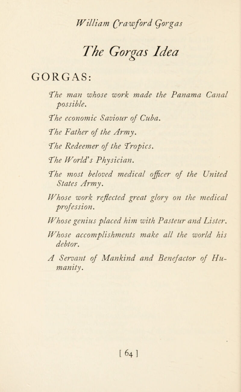 The Gorgas Idea GORGAS: The man whose work made the Panama Canal possible. Phe economic Saviour of Cuba. Phe Father of the Army. Phe Redeemer of the Propics. Phe World's Physician. Phe most beloved medical officer of the United States Army. Whose work reflected great glory on the medical profession. Whose genius placed him with Pasteur and Lister. Whose accomplishments make all the world his debtor. A Servant of Mankind and Benefactor of Hu¬ manity.