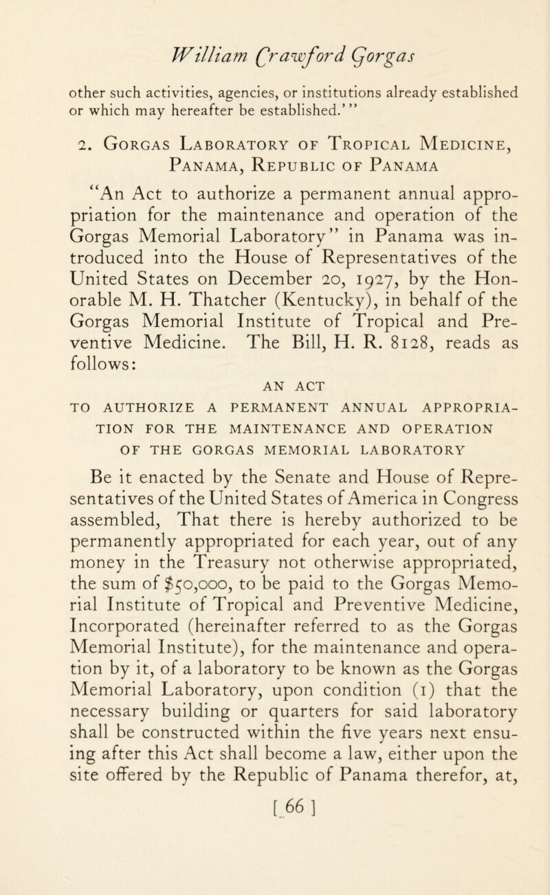 other such activities, agencies, or institutions already established or which may hereafter be established.’” 2. Gorgas Laboratory of Tropical Medicine, Panama, Republic of Panama “An Act to authorize a permanent annual appro¬ priation for the maintenance and operation of the Gorgas Memorial Laboratory” in Panama was in¬ troduced into the House of Representatives of the United States on December 20, 1927, by the Hon¬ orable M. H. Thatcher (Kentucky), in behalf of the Gorgas Memorial Institute of Tropical and Pre¬ ventive Medicine. The Bill, H. R. 8128, reads as follows: AN ACT TO AUTHORIZE A PERMANENT ANNUAL APPROPRIA¬ TION FOR THE MAINTENANCE AND OPERATION OF THE GORGAS MEMORIAL LABORATORY Be it enacted by the Senate and House of Repre¬ sentatives of the United States of America in Congress assembled, That there is hereby authorized to be permanently appropriated for each year, out of any money in the Treasury not otherwise appropriated, the sum of $50,000, to be paid to the Gorgas Memo¬ rial Institute of Tropical and Preventive Medicine, Incorporated (hereinafter referred to as the Gorgas Memorial Institute), for the maintenance and opera¬ tion by it, of a laboratory to be known as the Gorgas Memorial Laboratory, upon condition (1) that the necessary building or quarters for said laboratory shall be constructed within the five years next ensu¬ ing after this Act shall become a law, either upon the site offered by the Republic of Panama therefor, at, [ 66 ]