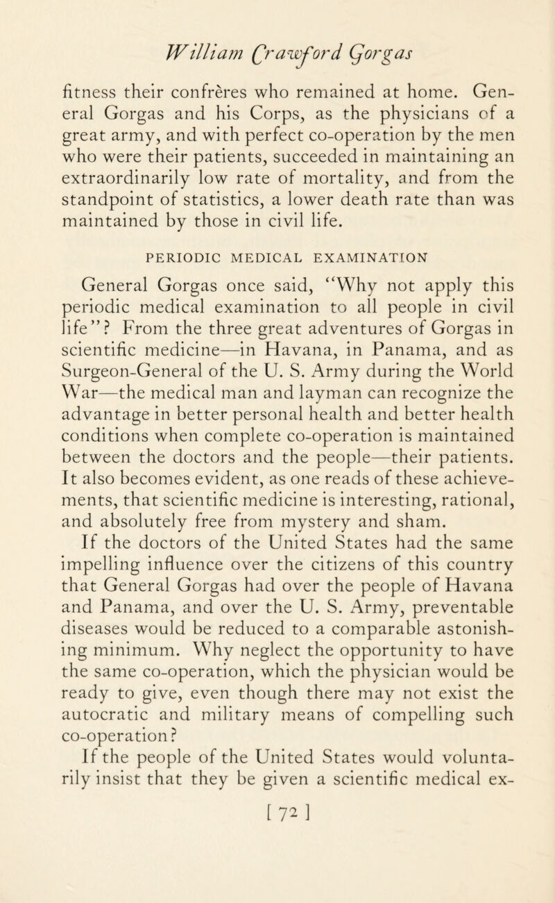 fitness their confreres who remained at home. Gen¬ eral Gorgas and his Corps, as the physicians of a great army, and with perfect co-operation by the men who were their patients, succeeded in maintaining an extraordinarily low rate of mortality, and from the standpoint of statistics, a lower death rate than was maintained by those in civil life. PERIODIC MEDICAL EXAMINATION General Gorgas once said, “Why not apply this periodic medical examination to all people in civil life”? From the three great adventures of Gorgas in scientific medicine—in Havana, in Panama, and as Surgeon-General of the U. S. Army during the World War—the medical man and layman can recognize the advantage in better personal health and better health conditions when complete co-operation is maintained between the doctors and the people—their patients. It also becomes evident, as one reads of these achieve¬ ments, that scientific medicine is interesting, rational, and absolutely free from mystery and sham. If the doctors of the United States had the same impelling influence over the citizens of this country that General Gorgas had over the people of Havana and Panama, and over the U. S. Army, preventable diseases would be reduced to a comparable astonish¬ ing minimum. Why neglect the opportunity to have the same co-operation, which the physician would be ready to give, even though there may not exist the autocratic and military means of compelling such co-operation ? If the people of the United States would volunta¬ rily insist that they be given a scientific medical ex-