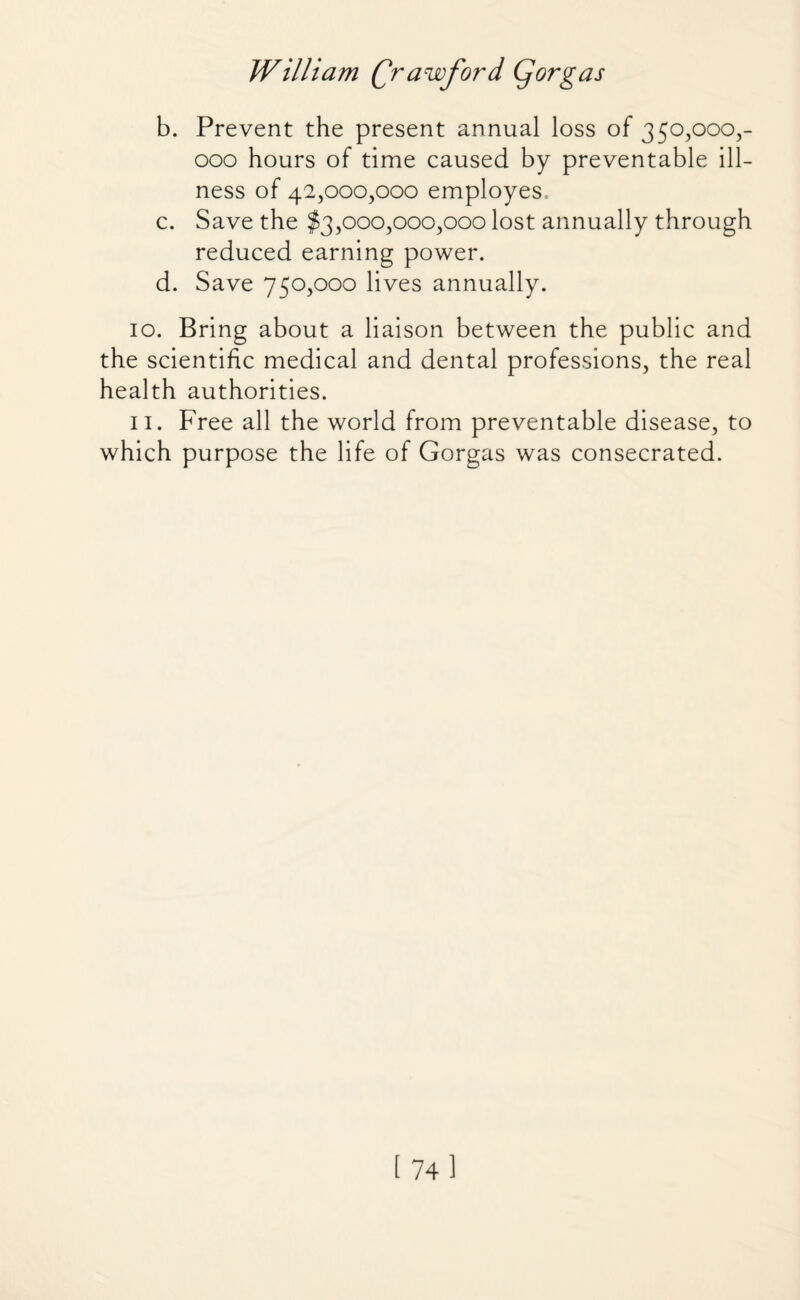 b. Prevent the present annual loss of 350,000,- 000 hours of time caused by preventable ill¬ ness of 42,000,000 employes, c. Save the $3,000,000,000 lost annually through reduced earning power. d. Save 750,000 lives annually. 10. Bring about a liaison between the public and the scientific medical and dental professions, the real health authorities. 11. Free all the world from preventable disease, to which purpose the life of Gorgas was consecrated. [74]