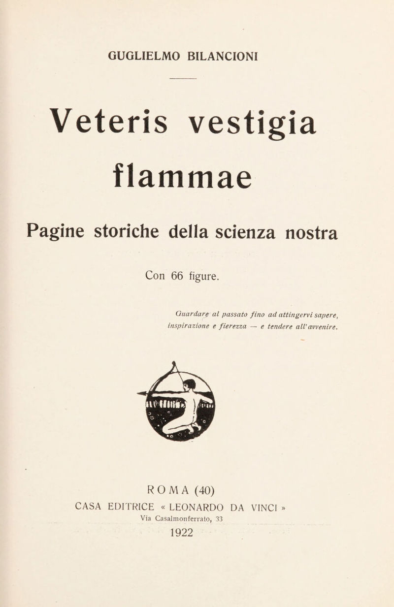 GUGLIELMO BILANCIONI Veteris vestigia flammae Pagine storiche della scienza nostra Con 66 figure. Guardar^ al passato fino ad attingervi sapere, inspirazione e fierezza — e tendere all’avvenire. ROMA (40) CASA EDITRICE « LEONARDO DA VINCI » Via Casalmonferrato, 33 1922