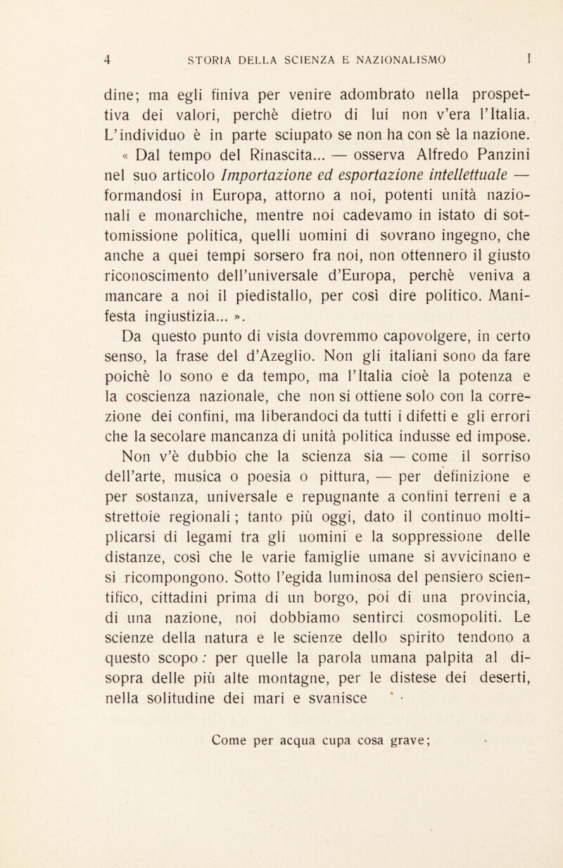 dine; ma egli finiva per venire adombrato nella prospet¬ tiva dei valori, perchè dietro di lui non v’era l’Italia. L’individuo è in parte sciupato se non ha con sè la nazione. « Dal tempo del Rinascita... — osserva Alfredo Fanzini nel suo articolo Importazione ed esportazione intellettuale — formandosi in Europa, attorno a noi, potenti unità nazio¬ nali e monarchiche, mentre noi cadevamo in istato di sot¬ tomissione politica, quelli uomini di sovrano ingegno, che anche a quei tempi sorsero fra noi, non ottennero il giusto riconoscimento dell’universale d’Europa, perchè veniva a mancare a noi il piedistallo, per così dire politico. Mani¬ festa ingiustizia... ». Da questo punto di vista dovremmo capovolgere, in certo senso, la frase del d’Azeglio. Non gli italiani sono da fare poiché lo sono e da tempo, ma l’Italia cioè la potenza e la coscienza nazionale, che non si ottiene solo con la corre¬ zione dei confini, ma liberandoci da tutti i difetti e gli errori che la secolare mancanza di unità politica indusse ed impose. Non v’è dubbio che la scienza sia — come il sorriso dell’arte, musica o poesia o pittura, — per definizione e per sostanza, universale e repugnante a confini terreni e a strettoie regionali ; tanto più oggi, dato il continuo molti¬ plicarsi di legami tra gli uomini e la soppressione delle distanze, così che le varie famiglie umane si avvicinano e si ricompongono. Sotto l’egida luminosa del pensiero scien¬ tifico, cittadini prima di un borgo, poi di una provincia, di una nazione, noi dobbiamo sentirci cosmopoliti. Le scienze della natura e le scienze dello spirito tendono a questo scopo .• per quelle la parola umana palpita al di¬ sopra delle più alte montagne, per le distese dei deserti, nella solitudine dei mari e svanisce ‘ • Come per acqua cupa cosa grave;