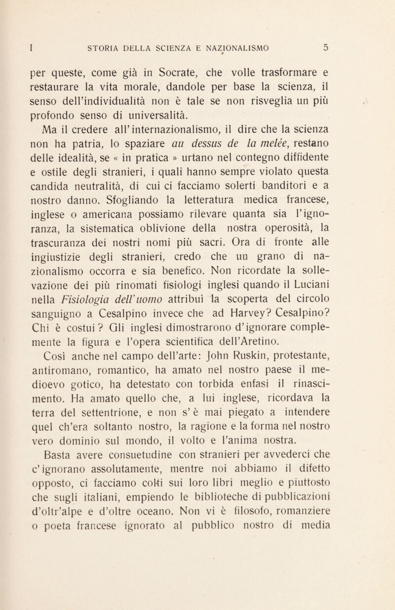 ♦ per queste, come già in Socrate, che volle trasformare e restaurare la vita morale, dandole per base la scienza, il senso deirindividualità non è tale se non risveglia un più profondo senso di universalità. Ma il credere all’internazionalismo, il dire che la scienza non ha patria, lo spaziare aii dessiis de la melée, restano delle idealità, se « in pratica » urtano nel contegno diffidente e ostile degli stranieri, i quali hanno sempre violato questa candida neutralità, di cui ci facciamo solerti banditori e a nostro danno. Sfogliando la letteratura medica francese, inglese o americana possiamo rilevare quanta sia l’igno¬ ranza, la sistematica oblivione della nostra operosità, la trascuranza dei nostri nomi più sacri. Ora di fronte alle ingiustizie degli stranieri, credo che un grano di na¬ zionalismo occorra e sia benefico. Non ricordate la solle¬ vazione dei più rinomati fisiologi inglesi quando il Luciani nella Fisiologia deir uomo attribuì la scoperta del circolo sanguigno a Cesalpino invece che ad Harvey? Cesalpino? Chi è costui? Gli inglesi dimostrarono d’ignorare comple- mente la figura e l’opera scientifica dell’Aretino. Così anche nel campo dell’arte: John Ruskin, protestante, antiromano, romantico, ha amato nel nostro paese il me¬ dioevo gotico, ha detestato con torbida enfasi il rinasci¬ mento. Ha amato quello che, a lui inglese, ricordava la terra del settentrione, e non s’ è mai piegato a intendere quel ch’era soltanto nostro, la ragione e la forma nel nostro vero dominio sul mondo, il volto e l’anima nostra. Basta avere consuetudine con stranieri per avvederci che c’ignorano assolutamente, mentre noi abbiamo il difetto opposto, ci facciamo coki sui loro libri meglio e piuttosto che sugli italiani, empiendo le biblioteche di pubblicazioni d’oltr’alpe e d’oltre oceano. Non vi è filosofo, romanziere 0 poeta francese ignorato al pubblico nostro di media