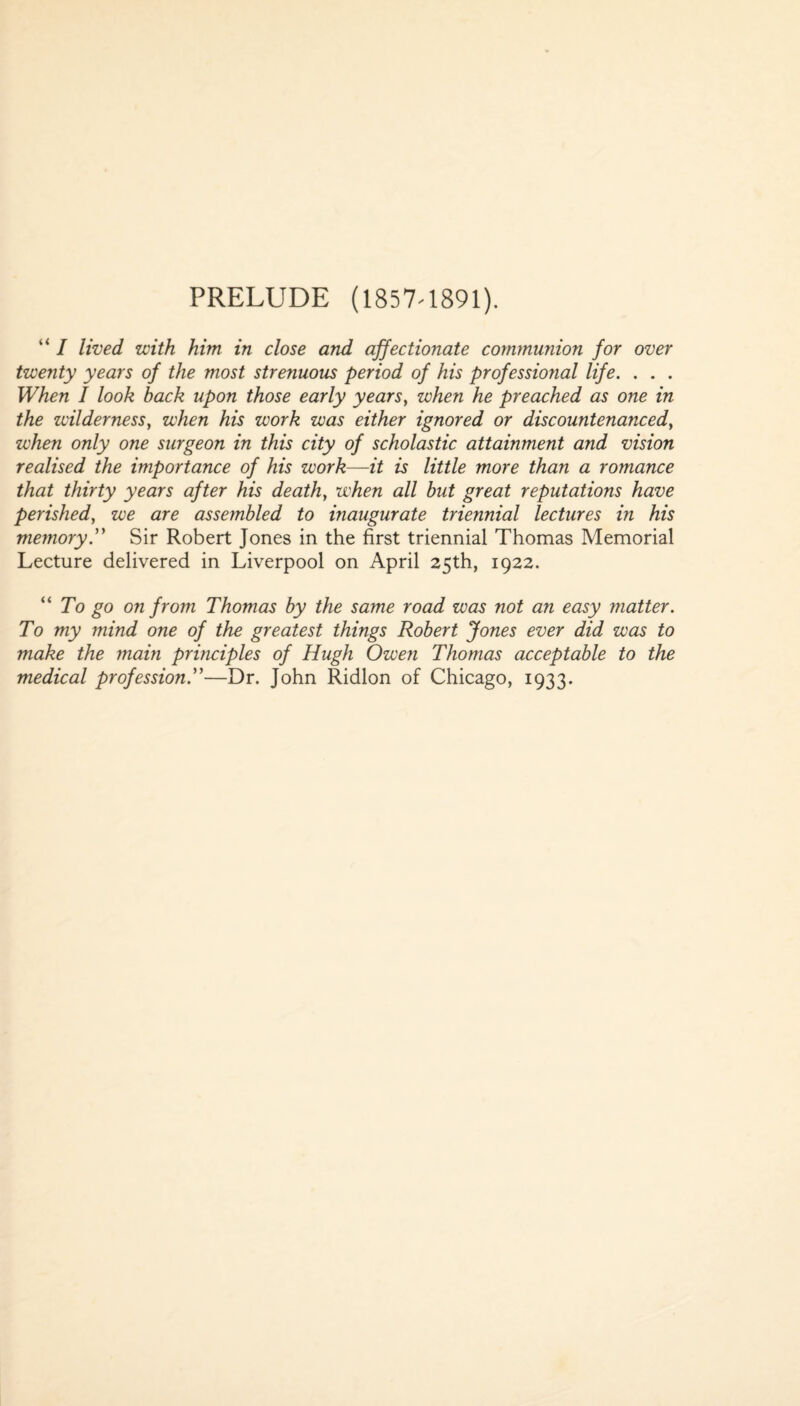 PRELUDE (1857-1891). “ I lived with him in close and affectionate communion for over twenty years of the most strenuous period of his professional life. . . . When I look back upon those early years, when he preached as one in the wilderness, when his work was either ignored or discountenanced, when only one surgeon in this city of scholastic attainment and vision realised the importance of his work—it is little more than a romance that thirty years after his death, when all but great reputations have perished, we are assembled to inaugurate triennial lectures in his memorySir Robert Jones in the first triennial Thomas Memorial Lecture delivered in Liverpool on April 25th, 1922. “ To go on from Thomas by the same road was not an easy matter. To my mind one of the greatest things Robert Jones ever did was to make the main principles of Hugh Owen Thomas acceptable to the medical profession ”—Dr. John Ridlon of Chicago, 1933.