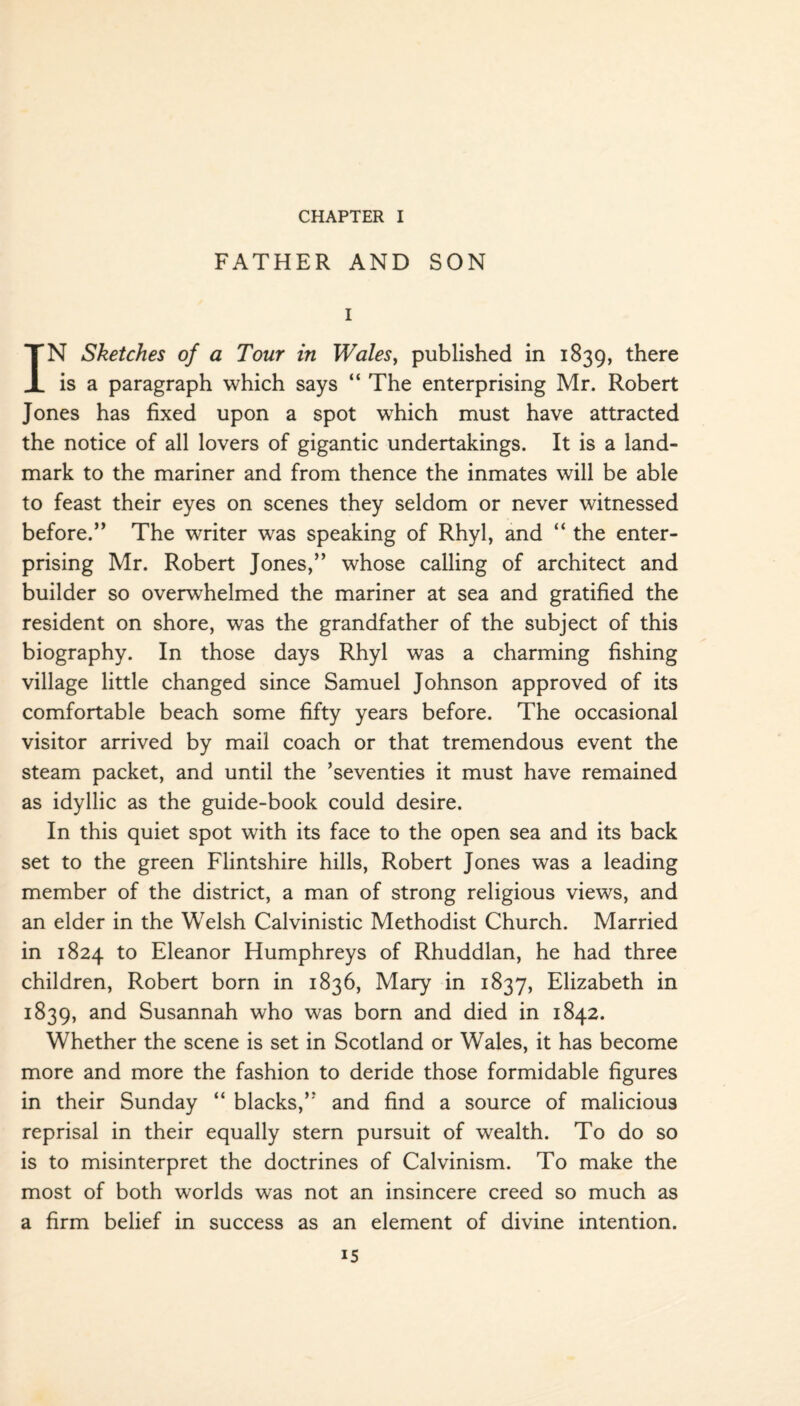 CHAPTER I FATHER AND SON i IN Sketches of a Tour in Wales, published in 1839, there is a paragraph which says “ The enterprising Mr. Robert Jones has fixed upon a spot which must have attracted the notice of all lovers of gigantic undertakings. It is a land¬ mark to the mariner and from thence the inmates will be able to feast their eyes on scenes they seldom or never witnessed before.” The writer was speaking of Rhyl, and “ the enter¬ prising Mr. Robert Jones,” whose calling of architect and builder so overwhelmed the mariner at sea and gratified the resident on shore, was the grandfather of the subject of this biography. In those days Rhyl was a charming fishing village little changed since Samuel Johnson approved of its comfortable beach some fifty years before. The occasional visitor arrived by mail coach or that tremendous event the steam packet, and until the ’seventies it must have remained as idyllic as the guide-book could desire. In this quiet spot with its face to the open sea and its back set to the green Flintshire hills, Robert Jones was a leading member of the district, a man of strong religious views, and an elder in the Welsh Calvinistic Methodist Church. Married in 1824 to Eleanor Humphreys of Rhuddlan, he had three children, Robert born in 1836, Mary in 1837, Elizabeth in 1839, and Susannah who was born and died in 1842. Whether the scene is set in Scotland or Wales, it has become more and more the fashion to deride those formidable figures in their Sunday “ blacks,” and find a source of malicious reprisal in their equally stern pursuit of wealth. To do so is to misinterpret the doctrines of Calvinism. To make the most of both worlds was not an insincere creed so much as a firm belief in success as an element of divine intention.