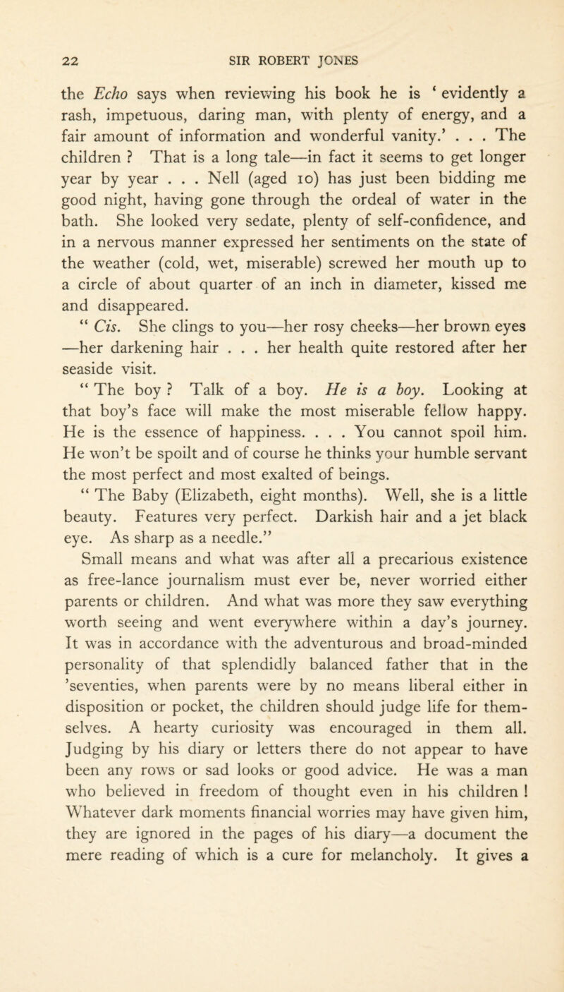 the Echo says when reviewing his book he is ‘ evidently a rash, impetuous, daring man, with plenty of energy, and a fair amount of information and wonderful vanity.’ . . . The children ? That is a long tale—in fact it seems to get longer year by year . . . Nell (aged io) has just been bidding me good night, having gone through the ordeal of water in the bath. She looked very sedate, plenty of self-confidence, and in a nervous manner expressed her sentiments on the state of the weather (cold, wet, miserable) screwed her mouth up to a circle of about quarter of an inch in diameter, kissed me and disappeared. “ Cis. She clings to you—her rosy cheeks—her brown eyes —her darkening hair . . . her health quite restored after her seaside visit. “ The boy ? Talk of a boy. He is a hoy. Looking at that boy’s face will make the most miserable fellow happy. He is the essence of happiness. . . .You cannot spoil him. He won’t be spoilt and of course he thinks your humble servant the most perfect and most exalted of beings. “ The Baby (Elizabeth, eight months). Well, she is a little beauty. Features very perfect. Darkish hair and a jet black eye. As sharp as a needle.” Small means and what was after all a precarious existence as free-lance journalism must ever be, never worried either parents or children. And what was more they saw everything worth seeing and went everywhere within a day’s journey. It was in accordance with the adventurous and broad-minded personality of that splendidly balanced father that in the ’seventies, when parents were by no means liberal either in disposition or pocket, the children should judge life for them¬ selves. A hearty curiosity was encouraged in them all. Judging by his diary or letters there do not appear to have been any rows or sad looks or good advice. He was a man who believed in freedom of thought even in his children ! Whatever dark moments financial worries may have given him, they are ignored in the pages of his diary—a document the mere reading of which is a cure for melancholy. It gives a