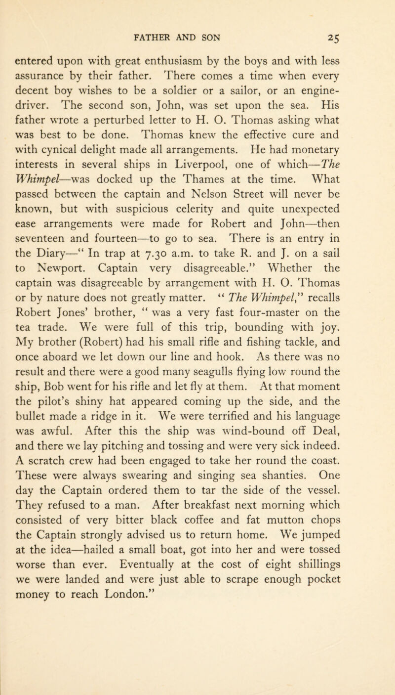 entered upon with great enthusiasm by the boys and with less assurance by their father. There comes a time when every decent boy wishes to be a soldier or a sailor, or an engine- driver. The second son, John, was set upon the sea. His father wrote a perturbed letter to H. O. Thomas asking what was best to be done. Thomas knew the effective cure and with cynical delight made all arrangements. He had monetary interests in several ships in Liverpool, one of which—The Whimpel—was docked up the Thames at the time. What passed between the captain and Nelson Street will never be known, but with suspicious celerity and quite unexpected ease arrangements were made for Robert and John—then seventeen and fourteen—to go to sea. There is an entry in the Diary—“ In trap at 7.30 a.m. to take R. and J. on a sail to Newport. Captain very disagreeable.” Whether the captain was disagreeable by arrangement with H. O. Thomas or by nature does not greatly matter. “ The Whimpel,” recalls Robert Jones’ brother, “ was a very fast four-master on the tea trade. We were full of this trip, bounding with joy. My brother (Robert) had his small rifle and fishing tackle, and once aboard we let down our line and hook. As there was no result and there were a good many seagulls flying low round the ship, Bob went for his rifle and let fly at them. At that moment the pilot’s shiny hat appeared coming up the side, and the bullet made a ridge in it. We were terrified and his language was awful. After this the ship was wind-bound off Deal, and there we lay pitching and tossing and were very sick indeed. A scratch crew had been engaged to take her round the coast. These were always swearing and singing sea shanties. One day the Captain ordered them to tar the side of the vessel. They refused to a man. After breakfast next morning which consisted of very bitter black coffee and fat mutton chops the Captain strongly advised us to return home. We jumped at the idea—hailed a small boat, got into her and were tossed worse than ever. Eventually at the cost of eight shillings we were landed and were just able to scrape enough pocket money to reach London.”