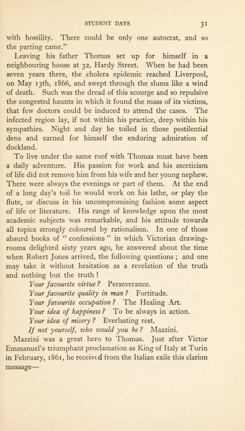 with hostility. There could be only one autocrat, and so the parting came.” Leaving his father Thomas set up for himself in a neighbouring house at 32, Hardy Street. When he had been seven years there, the cholera epidemic reached Liverpool, on May 13th, 1866, and swept through the slums like a wind of death. Such was the dread of this scourge and so repulsive the congested haunts in which it found the mass of its victims, that fewr doctors could be induced to attend the cases. The infected region lay, if not within his practice, deep within his sympathies. Night and day he toiled in those pestilential dens and earned for himself the enduring admiration of dockland. To live under the same roof with Thomas must have been a daily adventure. His passion for work and his asceticism of life did not remove him from his wife and her young nephew. There were always the evenings or part of them. At the end of a long day’s toil he would work on his lathe, or play the flute, or discuss in his uncompromising fashion some aspect of life or literature. His range of knowledge upon the most academic subjects was remarkable, and his attitude towards all topics strongly coloured by rationalism. In one of those absurd books of “ confessions ” in which Victorian drawing¬ rooms delighted sixty years ago, he answered about the time when Robert Jones arrived, the following questions ; and one may take it without hesitation as a revelation of the truth and nothing but the truth ! Your favourite virtue ? Perseverance. Your favourite quality in man? Fortitude. Your favourite occupation ? The Healing Art. Your idea of happiness ? To be always in action. Your idea of misery ? Everlasting rest. If not yourself , who would you be ? Mazzini. Mazzini was a great hero to Thomas. Just after Victor Emmanuel’s triumphant proclamation as King of Italy at Turin in February, 1861, he received from the Italian exile this clarion message—