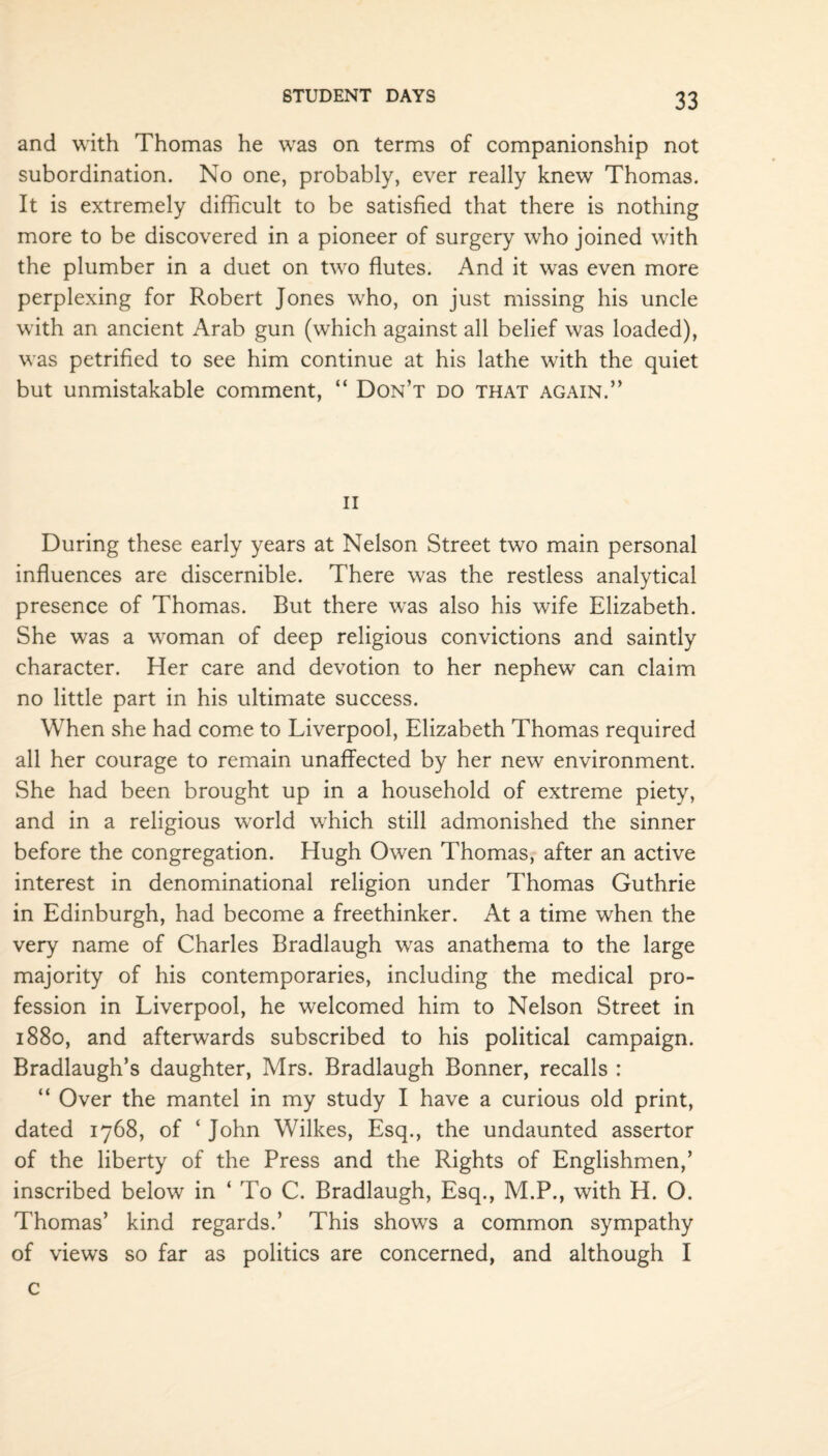 and with Thomas he was on terms of companionship not subordination. No one, probably, ever really knew Thomas. It is extremely difficult to be satisfied that there is nothing more to be discovered in a pioneer of surgery who joined with the plumber in a duet on two flutes. And it was even more perplexing for Robert Jones who, on just missing his uncle with an ancient Arab gun (which against all belief was loaded), was petrified to see him continue at his lathe with the quiet but unmistakable comment, “ Don’t do that again.” ii During these early years at Nelson Street two main personal influences are discernible. There was the restless analytical presence of Thomas. But there was also his wife Elizabeth. She was a woman of deep religious convictions and saintly character. Her care and devotion to her nephew can claim no little part in his ultimate success. When she had come to Liverpool, Elizabeth Thomas required all her courage to remain unaffected by her new environment. She had been brought up in a household of extreme piety, and in a religious world which still admonished the sinner before the congregation. Hugh Owen Thomas, after an active interest in denominational religion under Thomas Guthrie in Edinburgh, had become a freethinker. At a time when the very name of Charles Bradlaugh was anathema to the large majority of his contemporaries, including the medical pro¬ fession in Liverpool, he welcomed him to Nelson Street in 1880, and afterwards subscribed to his political campaign. Bradlaugh’s daughter, Mrs. Bradlaugh Bonner, recalls : “ Over the mantel in my study I have a curious old print, dated 1768, of ‘ John Wilkes, Esq., the undaunted assertor of the liberty of the Press and the Rights of Englishmen,’ inscribed below in ‘ To C. Bradlaugh, Esq., M.P., with H. O. Thomas’ kind regards.’ This shows a common sympathy of views so far as politics are concerned, and although I c