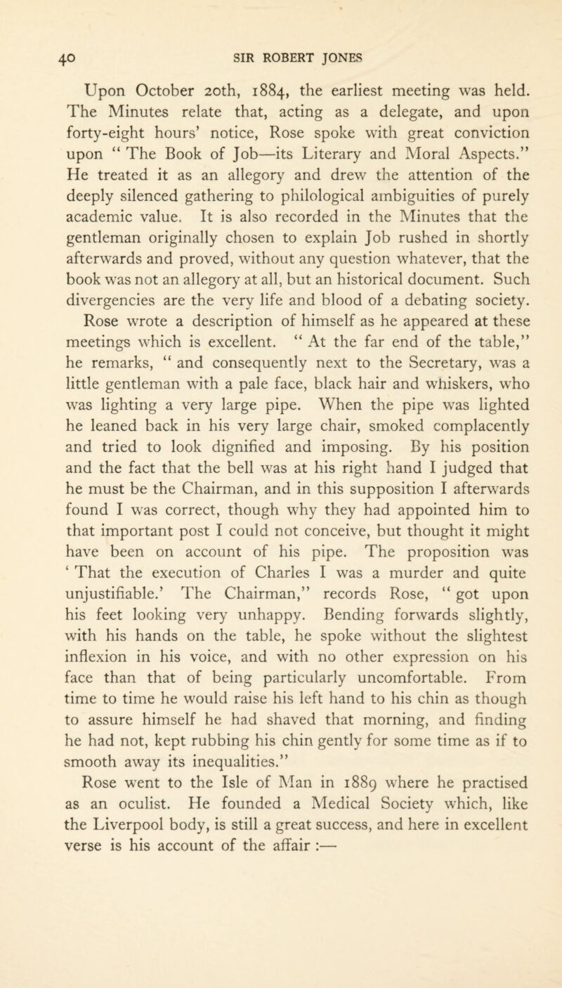 Upon October 20th, 1884, the earliest meeting was held. The Minutes relate that, acting as a delegate, and upon forty-eight hours’ notice, Rose spoke with great conviction upon “ The Book of Job—its Literary and Moral Aspects.” He treated it as an allegory and drew the attention of the deeply silenced gathering to philological ambiguities of purely academic value. It is also recorded in the Minutes that the gentleman originally chosen to explain Job rushed in shortly afterwards and proved, without any question whatever, that the book was not an allegory at all, but an historical document. Such divergencies are the very life and blood of a debating society. Rose wrote a description of himself as he appeared at these meetings which is excellent. “ At the far end of the table,” he remarks, “ and consequently next to the Secretary, was a little gentleman with a pale face, black hair and whiskers, who was lighting a very large pipe. When the pipe was lighted he leaned back in his very large chair, smoked complacently and tried to look dignified and imposing. By his position and the fact that the bell was at his right hand I judged that he must be the Chairman, and in this supposition I afterwards found I was correct, though why they had appointed him to that important post I could not conceive, but thought it might have been on account of his pipe. The proposition was ‘ That the execution of Charles I was a murder and quite unjustifiable.’ The Chairman,” records Rose, “ got upon his feet looking very unhappy. Bending forwards slightly, with his hands on the table, he spoke without the slightest inflexion in his voice, and with no other expression on his face than that of being particularly uncomfortable. From time to time he would raise his left hand to his chin as though to assure himself he had shaved that morning, and finding he had not, kept rubbing his chin gently for some time as if to smooth away its inequalities.” Rose went to the Isle of Man in 1889 where he practised as an oculist. He founded a Medical Society which, like the Liverpool body, is still a great success, and here in excellent verse is his account of the affair :—