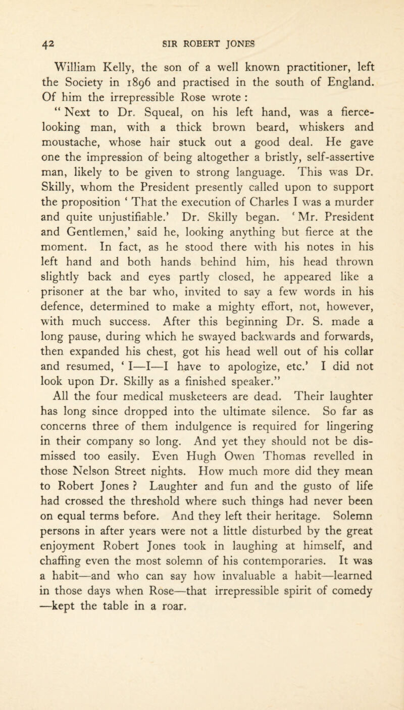 William Kelly, the son of a well known practitioner, left the Society in 1896 and practised in the south of England. Of him the irrepressible Rose wrote : “ Next to Dr, Squeal, on his left hand, was a fierce- looking man, with a thick browrn beard, whiskers and moustache, wffiose hair stuck out a good deal. He gave one the impression of being altogether a bristly, self-assertive man, likely to be given to strong language. This was Dr. Skilly, whom the President presently called upon to support the proposition ‘ That the execution of Charles I wras a murder and quite unjustifiable.’ Dr. Skilly began. * Mr. President and Gentlemen,’ said he, looking anything but fierce at the moment. In fact, as he stood there with his notes in his left hand and both hands behind him, his head thrown slightly back and eyes partly closed, he appeared like a prisoner at the bar who, invited to say a few words in his defence, determined to make a mighty effort, not, howTever, writh much success. After this beginning Dr. S. made a long pause, during which he swayed backwards and forwards, then expanded his chest, got his head well out of his collar and resumed, ‘ I—I—I have to apologize, etc.’ I did not look upon Dr. Skilly as a finished speaker.” All the four medical musketeers are dead. Their laughter has long since dropped into the ultimate silence. So far as concerns three of them indulgence is required for lingering in their company so long. And yet they should not be dis¬ missed too easily. Even Hugh Owen Thomas revelled in those Nelson Street nights. How much more did they mean to Robert Jones ? Laughter and fun and the gusto of life had crossed the threshold where such things had never been on equal terms before. And they left their heritage. Solemn persons in after years were not a little disturbed by the great enjoyment Robert Jones took in laughing at himself, and chaffing even the most solemn of his contemporaries. It was a habit—and who can say how invaluable a habit—learned in those days when Rose—that irrepressible spirit of comedy —kept the table in a roar.