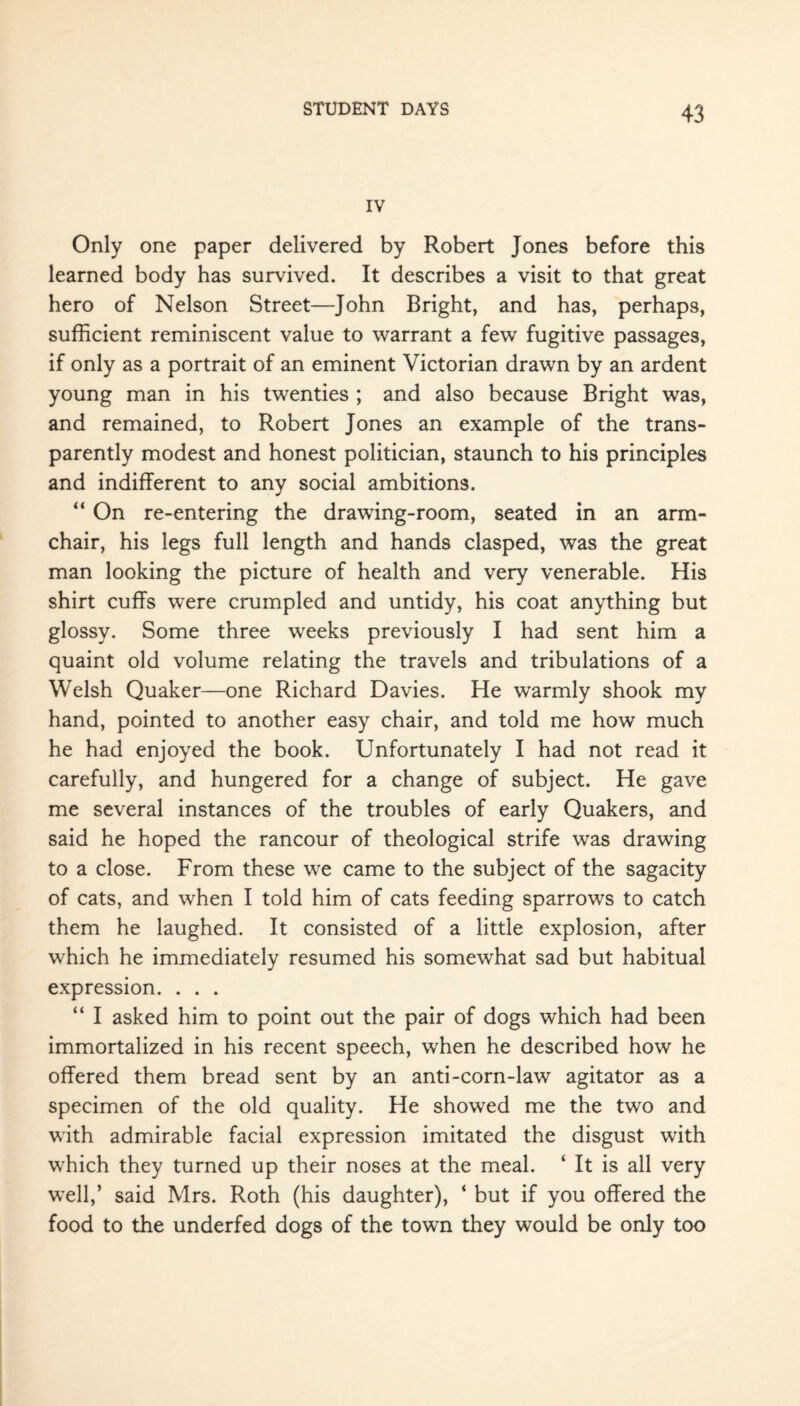 IV Only one paper delivered by Robert Jones before this learned body has survived. It describes a visit to that great hero of Nelson Street—John Bright, and has, perhaps, sufficient reminiscent value to warrant a few fugitive passages, if only as a portrait of an eminent Victorian drawn by an ardent young man in his twenties ; and also because Bright was, and remained, to Robert Jones an example of the trans¬ parently modest and honest politician, staunch to his principles and indifferent to any social ambitions. “ On re-entering the drawing-room, seated in an arm¬ chair, his legs full length and hands clasped, was the great man looking the picture of health and very venerable. His shirt cuffs were crumpled and untidy, his coat anything but glossy. Some three weeks previously I had sent him a quaint old volume relating the travels and tribulations of a Welsh Quaker—one Richard Davies. He warmly shook my hand, pointed to another easy chair, and told me how much he had enjoyed the book. Unfortunately I had not read it carefully, and hungered for a change of subject. He gave me several instances of the troubles of early Quakers, and said he hoped the rancour of theological strife was drawing to a close. From these we came to the subject of the sagacity of cats, and when I told him of cats feeding sparrows to catch them he laughed. It consisted of a little explosion, after which he immediately resumed his somewhat sad but habitual expression. . . . “ I asked him to point out the pair of dogs which had been immortalized in his recent speech, when he described how he offered them bread sent by an anti-corn-law agitator as a specimen of the old quality. He showed me the two and with admirable facial expression imitated the disgust with which they turned up their noses at the meal. ‘ It is all very well,’ said Mrs. Roth (his daughter), 4 but if you offered the food to the underfed dogs of the town they would be only too