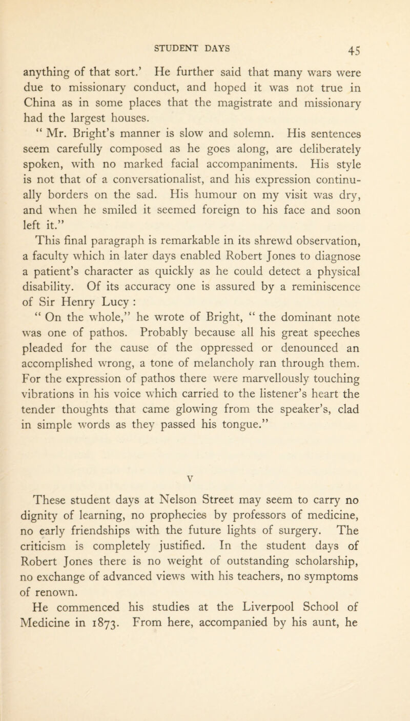 anything of that sort.’ He further said that many wars were due to missionary conduct, and hoped it was not true in China as in some places that the magistrate and missionary had the largest houses. “ Mr. Bright’s manner is slow and solemn. His sentences seem carefully composed as he goes along, are deliberately spoken, with no marked facial accompaniments. His style is not that of a conversationalist, and his expression continu¬ ally borders on the sad. His humour on my visit was dry, and when he smiled it seemed foreign to his face and soon left it.” This final paragraph is remarkable in its shrewd observation, a faculty which in later days enabled Robert Jones to diagnose a patient’s character as quickly as he could detect a physical disability. Of its accuracy one is assured by a reminiscence of Sir Henry Lucy : “ On the whole,” he wrote of Bright, “ the dominant note was one of pathos. Probably because all his great speeches pleaded for the cause of the oppressed or denounced an accomplished wrong, a tone of melancholy ran through them. For the expression of pathos there were marvellously touching vibrations in his voice which carried to the listener’s heart the tender thoughts that came glowing from the speaker’s, clad in simple words as they passed his tongue.” v These student days at Nelson Street may seem to carry no dignity of learning, no prophecies by professors of medicine, no early friendships with the future lights of surgery. The criticism is completely justified. In the student days of Robert Jones there is no weight of outstanding scholarship, no exchange of advanced views with his teachers, no symptoms of renown. He commenced his studies at the Liverpool School of Medicine in 1873. From here, accompanied by his aunt, he