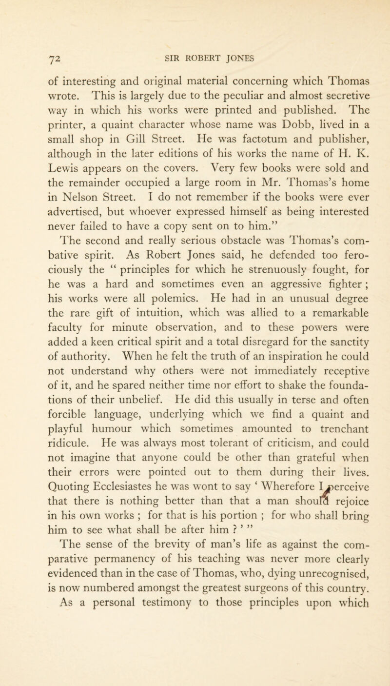 of interesting and original material concerning which Thomas wrote. This is largely due to the peculiar and almost secretive way in which his works were printed and published. The printer, a quaint character whose name was Dobb, lived in a small shop in Gill Street. He was factotum and publisher, although in the later editions of his works the name of H. K. Lewis appears on the covers. Very few books were sold and the remainder occupied a large room in Mr. Thomas’s home in Nelson Street. I do not remember if the books were ever advertised, but whoever expressed himself as being interested never failed to have a copy sent on to him.” The second and really serious obstacle was Thomas’s com¬ bative spirit. As Robert Jones said, he defended too fero¬ ciously the “ principles for which he strenuously fought, for he was a hard and sometimes even an aggressive fighter ; his works were all polemics. He had in an unusual degree the rare gift of intuition, which was allied to a remarkable faculty for minute observation, and to these powers were added a keen critical spirit and a total disregard for the sanctity of authority. When he felt the truth of an inspiration he could not understand why others were not immediately receptive of it, and he spared neither time nor effort to shake the founda¬ tions of their unbelief. He did this usually in terse and often forcible language, underlying which we find a quaint and playful humour which sometimes amounted to trenchant ridicule. He was always most tolerant of criticism, and could not imagine that anyone could be other than grateful when their errors were pointed out to them during their lives. Quoting Ecclesiastes he was wont to say ‘ Wherefore I .perceive that there is nothing better than that a man should rejoice in his own works ; for that is his portion ; for who shall bring him to see what shall be after him ? ’ ” The sense of the brevity of man’s life as against the com¬ parative permanency of his teaching was never more clearly evidenced than in the case of Thomas, who, dying unrecognised, is now numbered amongst the greatest surgeons of this country. As a personal testimony to those principles upon which