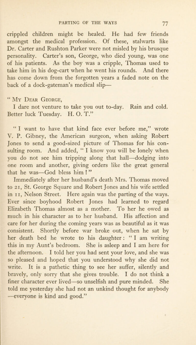 crippled children might be healed. He had few friends amongst the medical profession. Of these, stalwarts like Dr. Carter and Rushton Parker were not misled by his brusque personality. Carter’s son, George, who died young, was one of his patients. As the boy was a cripple, Thomas used to take him in his dog-cart when he went his rounds. And there has come down from the forgotten years a faded note on the back of a dock-gateman’s medical slip— “ My Dear George, I dare not venture to take you out to-day. Rain and cold. Better luck Tuesday. H. O. T.” “ I want to have that kind face ever before me,” wrote V. P. Gibney, the American surgeon, when asking Robert Jones to send a good-sized picture of Thomas for his con¬ sulting room. And added, “ I know you will be lonely when you do not see him tripping along that hall—dodging into one room and another, giving orders like the great general that he was—God bless him ! ” Immediately after her husband’s death Mrs. Thomas moved to 21, St. George Square and Robert Jones and his wife settled in ii, Nelson Street. Here again was the parting of the ways. Ever since boyhood Robert Jones had learned to regard Elizabeth Thomas almost as a mother. To her he owed as much in his character as to her husband. His affection and care for her during the coming years was as beautiful as it was consistent. Shortly before war broke out, when he sat by her death bed he wrote to his daughter: “I am writing this in my Aunt’s bedroom. She is asleep and I am here for the afternoon. I told her you had sent your love, and she was so pleased and hoped that you understood why she did not write. It is a pathetic thing to see her suffer, silently and bravely, only sorry that she gives trouble. I do not think a finer character ever lived—so unselfish and pure minded. She told me yesterday she had not an unkind thought for anybody —everyone is kind and good.”