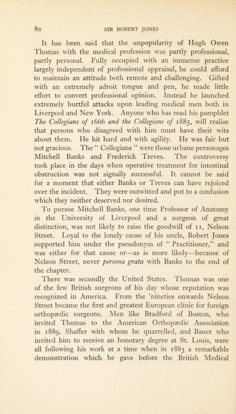 It has been said that the unpopularity of Hugh Owen Thomas with the medical profession was partly professional, partly personal. Fully occupied with an immense practice largely independent of professional appraisal, he could afford to maintain an attitude both remote and challenging. Gifted with an extremely adroit tongue and pen, he made little effort to convert professional opinion. Instead he launched extremely hurtful attacks upon leading medical men both in Liverpool and New York. Anyone who has read his pamphlet The Collegians of 1666 and the Collegians of 1885, will realise that persons who disagreed with him must have their wits about them. He hit hard and with agility. He was fair but not gracious. The “ Collegians ” were those urbane personages Mitchell Banks and Frederick Treves. The controversy took place in the days when operative treatment for intestinal obstruction was not signally successful. It cannot be said for a moment that either Banks or Treves can have rejoiced over the incident. They were outwitted and put to a confusion which they neither deserved nor desired. To pursue Mitchell Banks, one time Professor of Anatomy in the University of Liverpool and a surgeon of great distinction, was not likely to raise the goodwill of 11, Nelson Street. Loyal to the lonely cause of his uncle, Robert Jones supported him under the pseudonym of “ Practitioner,” and was either for that cause or—as is more likely—because of Nelson Street, never persona grata with Banks to the end of the chapter. There was secondly the United States. Thomas was one of the few British surgeons of his day whose reputation was recognized in America. From the ’nineties onwards Nelson Street became the first and greatest European clinic for foreign orthopaedic surgeons. Men like Bradford of Boston, who invited Thomas to the American Orthopaedic Association in 1889, Shaffer with whom he quarrelled, and Bauer who invited him to receive an honorary degree at St. Louis, were all following his work at a time when in 1883 a remarkable demonstration which he gave before the British Medical