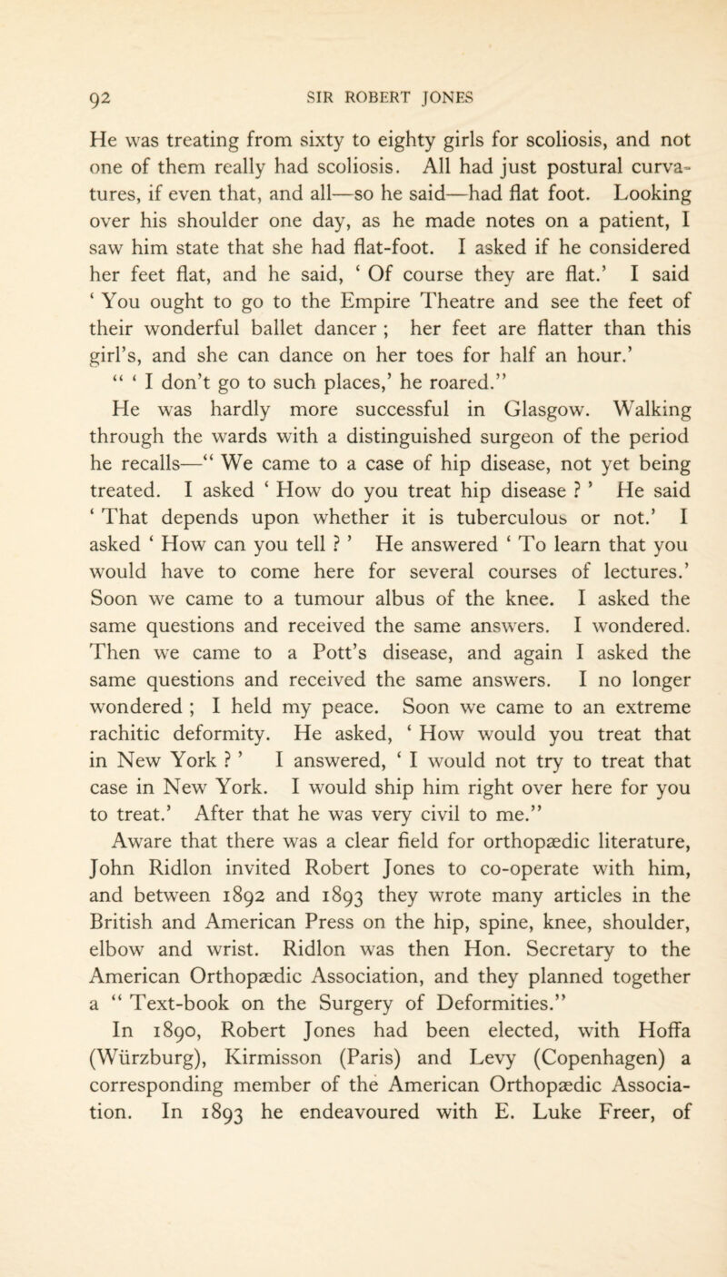 He was treating from sixty to eighty girls for scoliosis, and not one of them really had scoliosis. All had just postural curva¬ tures, if even that, and all—so he said—had flat foot. Looking over his shoulder one day, as he made notes on a patient, I saw him state that she had flat-foot. I asked if he considered her feet flat, and he said, ‘ Of course they are flat.’ I said ‘ You ought to go to the Empire Theatre and see the feet of their wonderful ballet dancer ; her feet are flatter than this girl’s, and she can dance on her toes for half an hour.’ “ ‘ I don't go to such places,’ he roared.” He was hardly more successful in Glasgow. Walking through the wards with a distinguished surgeon of the period he recalls—“ We came to a case of hip disease, not yet being treated. I asked ‘ How do you treat hip disease ? * He said ‘ That depends upon whether it is tuberculous or not.’ I asked ‘ How can you tell ? ’ He answered ‘ To learn that you would have to come here for several courses of lectures.’ Soon we came to a tumour albus of the knee. I asked the same questions and received the same answers. I wondered. Then we came to a Pott’s disease, and again I asked the same questions and received the same answers. I no longer wondered ; I held my peace. Soon we came to an extreme rachitic deformity. He asked, ‘ How would you treat that in New York ? ’ I answered, 4 I would not try to treat that case in New York. I would ship him right over here for you to treat.’ After that he was very civil to me.” Aware that there was a clear field for orthopaedic literature, John Ridlon invited Robert Jones to co-operate with him, and between 1892 and 1893 they wrote many articles in the British and American Press on the hip, spine, knee, shoulder, elbow and wrist. Ridlon was then Hon. Secretary to the American Orthopaedic Association, and they planned together a “ Text-book on the Surgery of Deformities.” In 1890, Robert Jones had been elected, with Hoffa (Wurzburg), Kirmisson (Paris) and Levy (Copenhagen) a corresponding member of the American Orthopaedic Associa¬ tion. In 1893 he endeavoured with E. Luke Freer, of