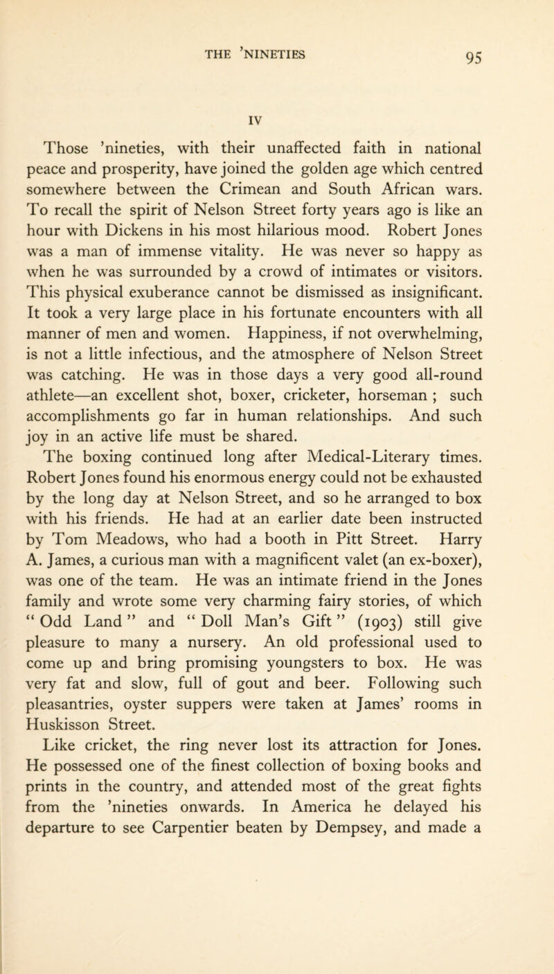 IV Those ’nineties, with their unaffected faith in national peace and prosperity, have joined the golden age which centred somewhere between the Crimean and South African wars. To recall the spirit of Nelson Street forty years ago is like an hour with Dickens in his most hilarious mood. Robert Jones was a man of immense vitality. He was never so happy as when he was surrounded by a crowd of intimates or visitors. This physical exuberance cannot be dismissed as insignificant. It took a very large place in his fortunate encounters with all manner of men and women. Happiness, if not overwhelming, is not a little infectious, and the atmosphere of Nelson Street was catching. He was in those days a very good all-round athlete—an excellent shot, boxer, cricketer, horseman ; such accomplishments go far in human relationships. And such joy in an active life must be shared. The boxing continued long after Medical-Literary times. Robert Jones found his enormous energy could not be exhausted by the long day at Nelson Street, and so he arranged to box with his friends. He had at an earlier date been instructed by Tom Meadows, who had a booth in Pitt Street. Harry A. James, a curious man with a magnificent valet (an ex-boxer), was one of the team. He was an intimate friend in the Jones family and wrote some very charming fairy stories, of which “ Odd Land ” and “ Doll Man’s Gift ” (1903) still give pleasure to many a nursery. An old professional used to come up and bring promising youngsters to box. He was very fat and slow, full of gout and beer. Following such pleasantries, oyster suppers were taken at James’ rooms in Huskisson Street. Like cricket, the ring never lost its attraction for Jones. He possessed one of the finest collection of boxing books and prints in the country, and attended most of the great fights from the ’nineties onwards. In America he delayed his departure to see Carpentier beaten by Dempsey, and made a