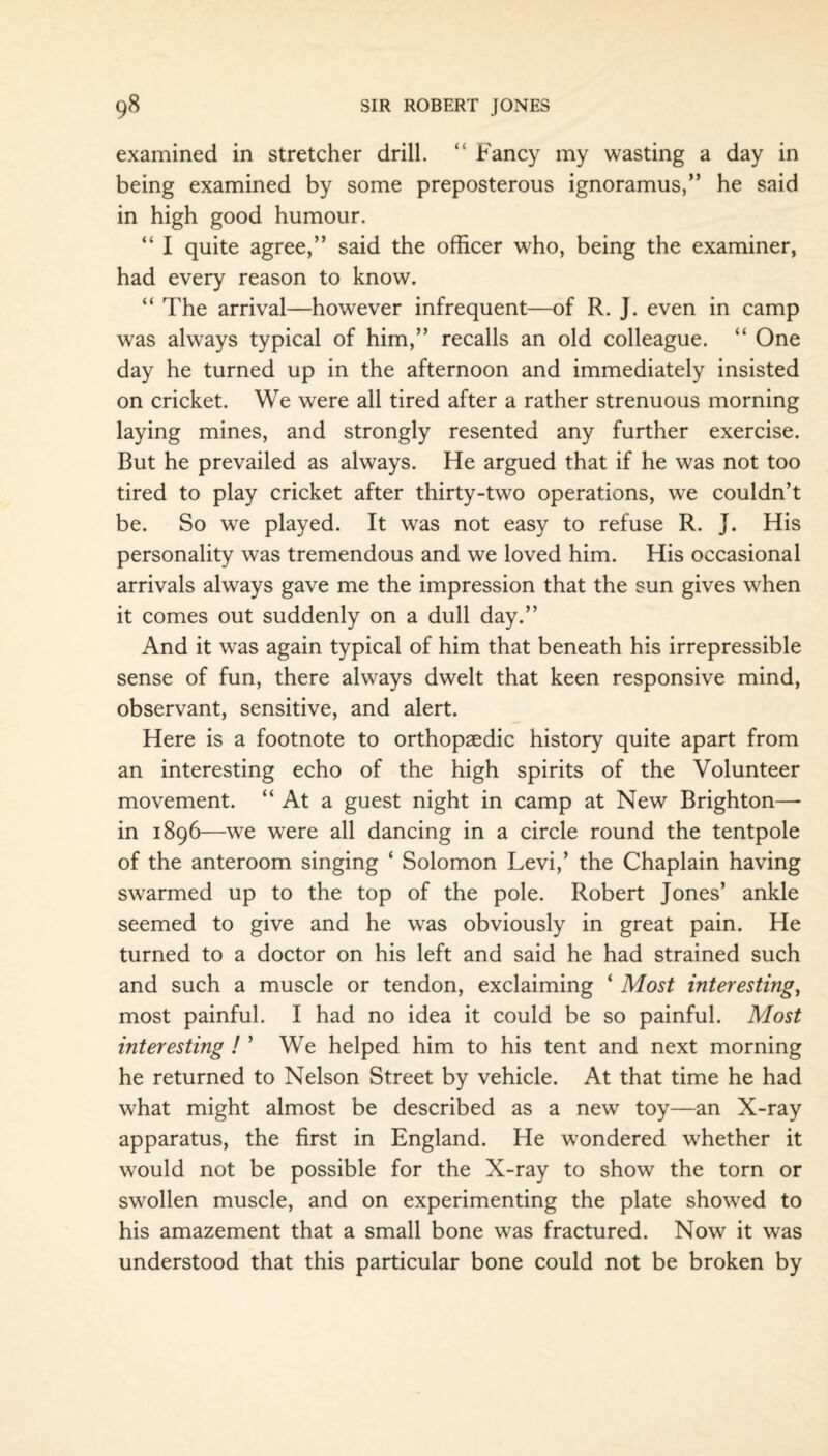 examined in stretcher drill. “ Fancy my wasting a day in being examined by some preposterous ignoramus,” he said in high good humour. “ I quite agree,” said the officer who, being the examiner, had every reason to know. “ The arrival—however infrequent—of R. J. even in camp was always typical of him,” recalls an old colleague. “ One day he turned up in the afternoon and immediately insisted on cricket. We were all tired after a rather strenuous morning laying mines, and strongly resented any further exercise. But he prevailed as always. He argued that if he was not too tired to play cricket after thirty-two operations, we couldn’t be. So we played. It was not easy to refuse R. J. His personality was tremendous and we loved him. His occasional arrivals always gave me the impression that the sun gives when it comes out suddenly on a dull day.” And it was again typical of him that beneath his irrepressible sense of fun, there always dwelt that keen responsive mind, observant, sensitive, and alert. Here is a footnote to orthopaedic history quite apart from an interesting echo of the high spirits of the Volunteer movement. “ At a guest night in camp at New Brighton—* in 1896—we were all dancing in a circle round the tentpole of the anteroom singing ‘ Solomon Levi,’ the Chaplain having swarmed up to the top of the pole. Robert Jones’ ankle seemed to give and he was obviously in great pain. He turned to a doctor on his left and said he had strained such and such a muscle or tendon, exclaiming ‘ Most interesting, most painful. I had no idea it could be so painful. Most interesting ! ’ We helped him to his tent and next morning he returned to Nelson Street by vehicle. At that time he had what might almost be described as a new toy—an X-ray apparatus, the first in England. He wondered whether it would not be possible for the X-ray to show the torn or swollen muscle, and on experimenting the plate showed to his amazement that a small bone was fractured. Now it was understood that this particular bone could not be broken by