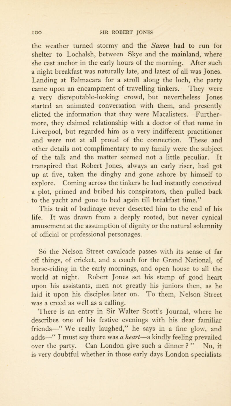 the weather turned stormy and the Saxon had to run for shelter to Lochalsh, between Skye and the mainland, where she cast anchor in the early hours of the morning. After such a night breakfast was naturally late, and latest of all was Jones. Landing at Balmacara for a stroll along the loch, the party came upon an encampment of travelling tinkers. They were a very disreputable-looking crowd, but nevertheless Jones started an animated conversation with them, and presently dieted the information that they were Macalisters. Further¬ more, they claimed relationship with a doctor of that name in Liverpool, but regarded him as a very indifferent practitioner and were not at all proud of the connection. These and other details not complimentary to my family were the subject of the talk and the matter seemed not a little peculiar. It transpired that Robert Jones, always an early riser, had got up at five, taken the dinghy and gone ashore by himself to explore. Coming across the tinkers he had instantly conceived a plot, primed and bribed his conspirators, then pulled back to the yacht and gone to bed again till breakfast time.” This trait of badinage never deserted him to the end of his life. It was drawn from a deeply rooted, but never cynical amusement at the assumption of dignity or the natural solemnity of official or professional personages. So the Nelson Street cavalcade passes with its sense of far off things, of cricket, and a coach for the Grand National, of horse-riding in the early mornings, and open house to all the world at night. Robert Jones set his stamp of good heart upon his assistants, men not greatly his juniors then, as he laid it upon his disciples later on. To them, Nelson Street was a creed as well as a calling. There is an entry in Sir Walter Scott’s Journal, where he describes one of his festive evenings with his dear familiar friends—“ We really laughed,” he says in a fine glow, and adds—“ I must say there was a heart—a kindly feeling prevailed over the party. Can London give such a dinner ? ” No, it is very doubtful whether in those early days London specialists