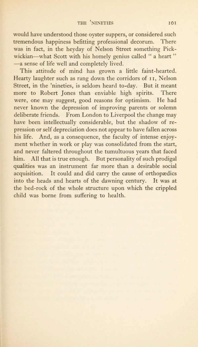 would have understood those oyster suppers, or considered such tremendous happiness befitting professional decorum. There was in fact, in the heyday of Nelson Street something Pick¬ wickian—what Scott with his homely genius called “ a heart ” —a sense of life well and completely lived. This attitude of mind has grown a little faint-hearted. Hearty laughter such as rang down the corridors of u, Nelson Street, in the ’nineties, is seldom heard to-day. But it meant more to Robert Jones than enviable high spirits. There were, one may suggest, good reasons for optimism. He had never known the depression of improving parents or solemn deliberate friends. From London to Liverpool the change may have been intellectually considerable, but the shadow of re¬ pression or self depreciation does not appear to have fallen across his life. And, as a consequence, the faculty of intense enjoy¬ ment whether in work or play was consolidated from the start, and never faltered throughout the tumultuous years that faced him. All that is true enough. But personality of such prodigal qualities was an instrument far more than a desirable social acquisition. It could and did carry the cause of orthopaedics into the heads and hearts of the dawning century. It was at the bed-rock of the whole structure upon which the crippled child was borne from suffering to health.