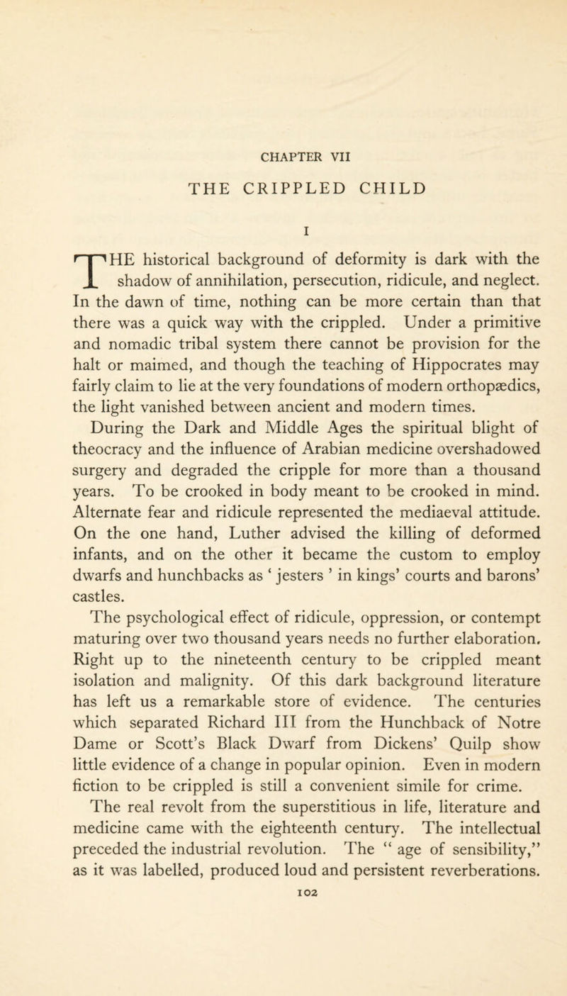 CHAPTER VII THE CRIPPLED CHILD I THE historical background of deformity is dark with the shadow of annihilation, persecution, ridicule, and neglect. In the dawn of time, nothing can be more certain than that there was a quick way with the crippled. Under a primitive and nomadic tribal system there cannot be provision for the halt or maimed, and though the teaching of Hippocrates may fairly claim to lie at the very foundations of modern orthopaedics, the light vanished between ancient and modern times. During the Dark and Middle Ages the spiritual blight of theocracy and the influence of Arabian medicine overshadowed surgery and degraded the cripple for more than a thousand years. To be crooked in body meant to be crooked in mind. Alternate fear and ridicule represented the mediaeval attitude. On the one hand, Luther advised the killing of deformed infants, and on the other it became the custom to employ dwarfs and hunchbacks as ‘ jesters ’ in kings’ courts and barons’ castles. The psychological effect of ridicule, oppression, or contempt maturing over two thousand years needs no further elaboration. Right up to the nineteenth century to be crippled meant isolation and malignity. Of this dark background literature has left us a remarkable store of evidence. The centuries which separated Richard III from the Hunchback of Notre Dame or Scott’s Black Dwarf from Dickens’ Quilp show little evidence of a change in popular opinion. Even in modern fiction to be crippled is still a convenient simile for crime. The real revolt from the superstitious in life, literature and medicine came with the eighteenth century. The intellectual preceded the industrial revolution. The “ age of sensibility,” as it was labelled, produced loud and persistent reverberations.