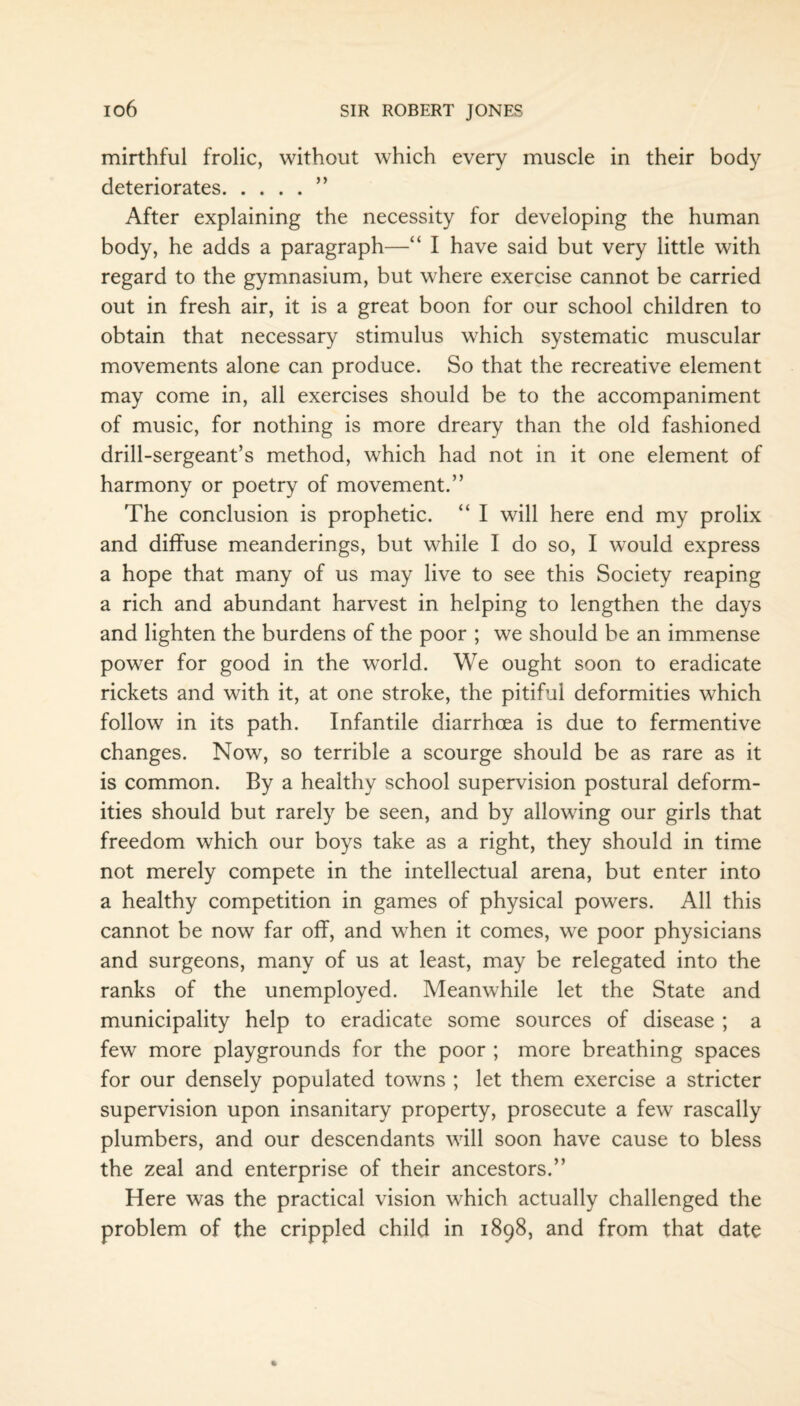 mirthful frolic, without which every muscle in their body deteriorates.” After explaining the necessity for developing the human body, he adds a paragraph—“ I have said but very little with regard to the gymnasium, but where exercise cannot be carried out in fresh air, it is a great boon for our school children to obtain that necessary stimulus which systematic muscular movements alone can produce. So that the recreative element may come in, all exercises should be to the accompaniment of music, for nothing is more dreary than the old fashioned drill-sergeant’s method, which had not in it one element of harmony or poetry of movement.” The conclusion is prophetic. “ I will here end my prolix and diffuse meanderings, but while I do so, I would express a hope that many of us may live to see this Society reaping a rich and abundant harvest in helping to lengthen the days and lighten the burdens of the poor ; we should be an immense power for good in the world. We ought soon to eradicate rickets and with it, at one stroke, the pitiful deformities which follow in its path. Infantile diarrhoea is due to fermentive changes. Now, so terrible a scourge should be as rare as it is common. By a healthy school supervision postural deform¬ ities should but rarely be seen, and by allowing our girls that freedom which our boys take as a right, they should in time not merely compete in the intellectual arena, but enter into a healthy competition in games of physical powers. All this cannot be now far off, and when it comes, we poor physicians and surgeons, many of us at least, may be relegated into the ranks of the unemployed. Meanwhile let the State and municipality help to eradicate some sources of disease ; a few more playgrounds for the poor ; more breathing spaces for our densely populated towns ; let them exercise a stricter supervision upon insanitary property, prosecute a few rascally plumbers, and our descendants will soon have cause to bless the zeal and enterprise of their ancestors.” Here was the practical vision which actually challenged the problem of the crippled child in 1898, and from that date