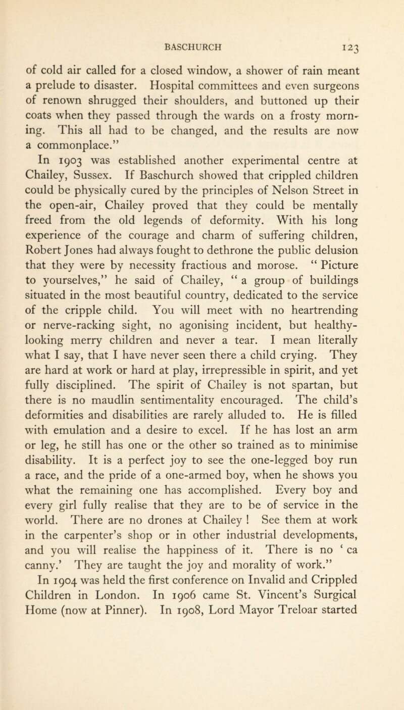 of cold air called for a closed window, a shower of rain meant a prelude to disaster. Hospital committees and even surgeons of renown shrugged their shoulders, and buttoned up their coats when they passed through the wards on a frosty morm ing. This all had to be changed, and the results are now a commonplace.” In 1903 was established another experimental centre at Chailey, Sussex. If Baschurch showed that crippled children could be physically cured by the principles of Nelson Street in the open-air, Chailey proved that they could be mentally freed from the old legends of deformity. With his long experience of the courage and charm of suffering children, Robert Jones had always fought to dethrone the public delusion that they were by necessity fractious and morose. “ Picture to yourselves,” he said of Chailey, “ a group of buildings situated in the most beautiful country, dedicated to the service of the cripple child. You will meet with no heartrending or nerve-racking sight, no agonising incident, but healthy- looking merry children and never a tear. I mean literally what I say, that I have never seen there a child crying. They are hard at work or hard at play, irrepressible in spirit, and yet fully disciplined. The spirit of Chailey is not spartan, but there is no maudlin sentimentality encouraged. The child’s deformities and disabilities are rarely alluded to. He is filled with emulation and a desire to excel. If he has lost an arm or leg, he still has one or the other so trained as to minimise disability. It is a perfect joy to see the one-legged boy run a race, and the pride of a one-armed boy, when he shows you what the remaining one has accomplished. Every boy and every girl fully realise that they are to be of service in the wrorld. There are no drones at Chailey ! See them at work in the carpenter’s shop or in other industrial developments, and you will realise the happiness of it. There is no ‘ ca canny.’ They are taught the joy and morality of work.” In 1904 was held the first conference on Invalid and Crippled Children in London. In 1906 came St. Vincent’s Surgical Home (now at Pinner). In 1908, Lord Mayor Treloar started