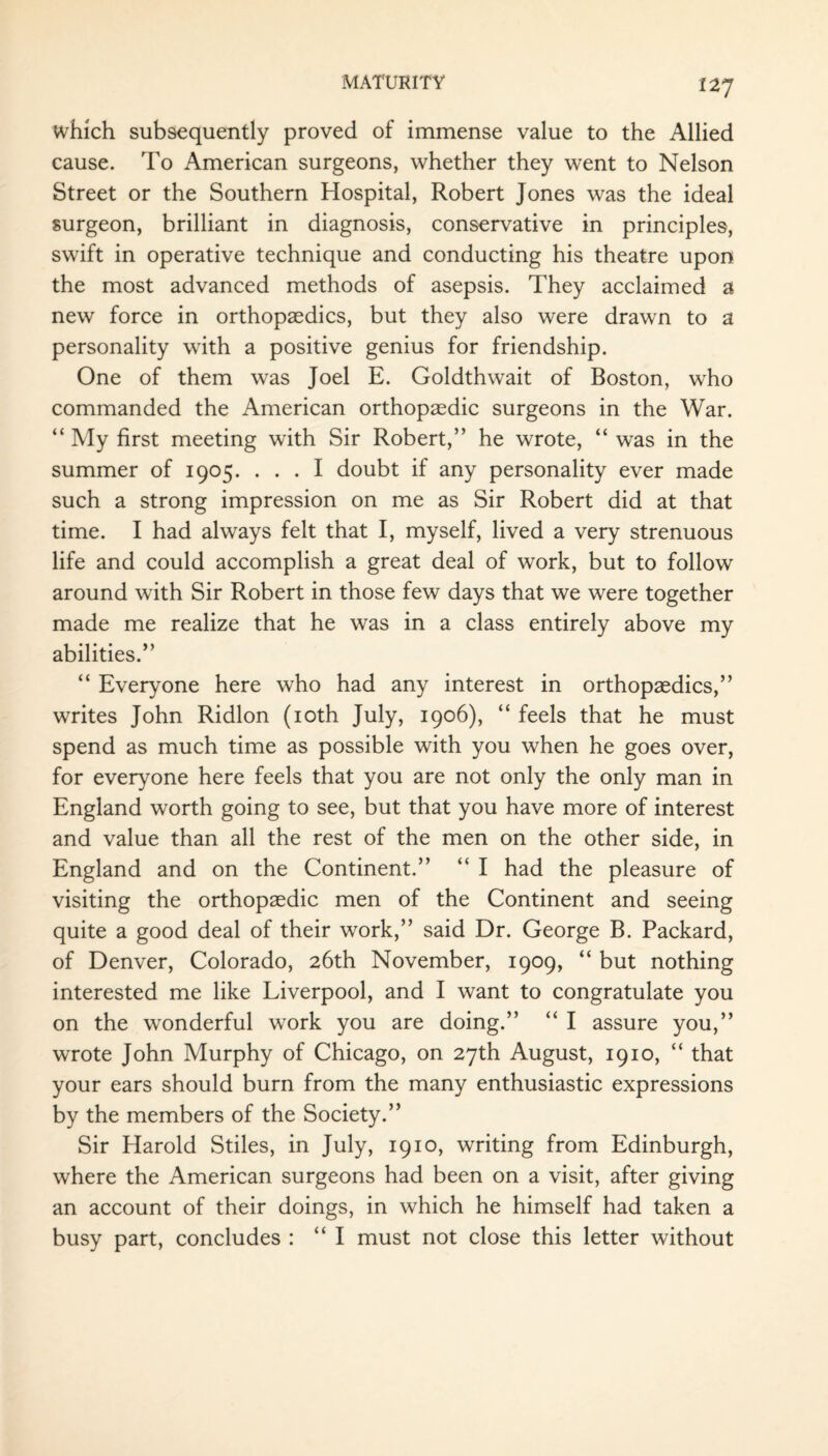 which subsequently proved of immense value to the Allied cause. To American surgeons, whether they went to Nelson Street or the Southern Hospital, Robert Jones was the ideal surgeon, brilliant in diagnosis, conservative in principles, swift in operative technique and conducting his theatre upon the most advanced methods of asepsis. They acclaimed a new force in orthopaedics, but they also were drawn to a personality with a positive genius for friendship. One of them was Joel E. Goldthwait of Boston, who commanded the American orthopaedic surgeons in the War. “ My first meeting with Sir Robert,” he wrote, “ was in the summer of 1905. ... I doubt if any personality ever made such a strong impression on me as Sir Robert did at that time. I had always felt that I, myself, lived a very strenuous life and could accomplish a great deal of work, but to follow around with Sir Robert in those few days that we were together made me realize that he was in a class entirely above my abilities.” “ Everyone here who had any interest in orthopaedics,” writes John Ridlon (10th July, 1906), “ feels that he must spend as much time as possible with you when he goes over, for everyone here feels that you are not only the only man in England worth going to see, but that you have more of interest and value than all the rest of the men on the other side, in England and on the Continent.” “ I had the pleasure of visiting the orthopaedic men of the Continent and seeing quite a good deal of their work,” said Dr. George B. Packard, of Denver, Colorado, 26th November, 1909, “ but nothing interested me like Liverpool, and I want to congratulate you on the wonderful work you are doing.” “ I assure you,” wrote John Murphy of Chicago, on 27th August, 1910, “ that your ears should burn from the many enthusiastic expressions by the members of the Society.” Sir Harold Stiles, in July, 1910, writing from Edinburgh, where the American surgeons had been on a visit, after giving an account of their doings, in which he himself had taken a busy part, concludes : “I must not close this letter without