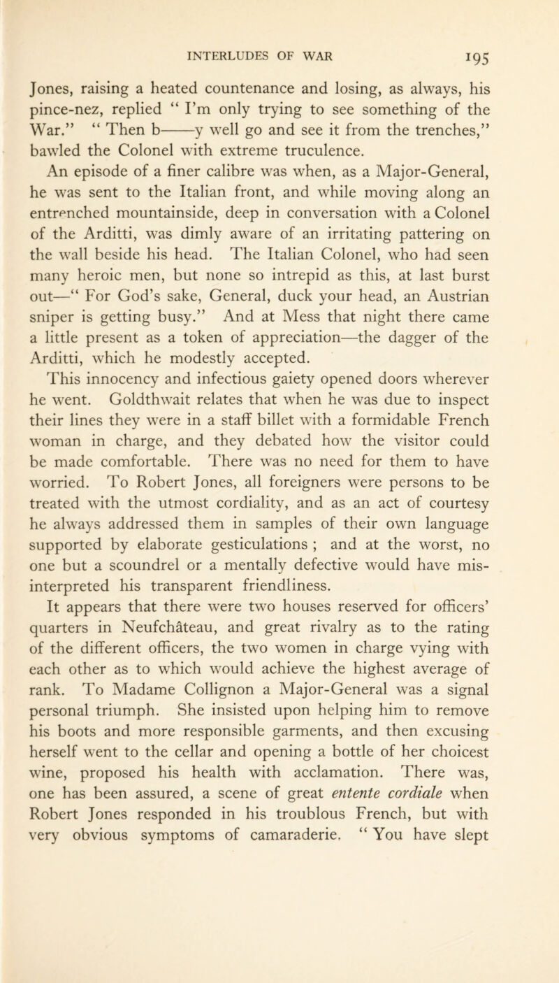 *95 Jones, raising a heated countenance and losing, as always, his pince-nez, replied “ I’m only trying to see something of the War.” “ Then b-y well go and see it from the trenches,” bawled the Colonel with extreme truculence. An episode of a finer calibre was when, as a Major-General, he was sent to the Italian front, and while moving along an entrenched mountainside, deep in conversation with a Colonel of the Arditti, was dimly aware of an irritating pattering on the wall beside his head. The Italian Colonel, who had seen many heroic men, but none so intrepid as this, at last burst out—“ For God’s sake, General, duck your head, an Austrian sniper is getting busy.” And at Mess that night there came a little present as a token of appreciation—the dagger of the Arditti, which he modestly accepted. This innocency and infectious gaiety opened doors wherever he went. Goldthwait relates that when he was due to inspect their lines they were in a staff billet with a formidable French woman in charge, and they debated how the visitor could be made comfortable. There was no need for them to have worried. To Robert Jones, all foreigners were persons to be treated with the utmost cordiality, and as an act of courtesy he always addressed them in samples of their own language supported by elaborate gesticulations ; and at the worst, no one but a scoundrel or a mentally defective would have mis¬ interpreted his transparent friendliness. It appears that there were two houses reserved for officers’ quarters in Neufchateau, and great rivalry as to the rating of the different officers, the two women in charge vying with each other as to which would achieve the highest average of rank. To Madame Collignon a Major-General was a signal personal triumph. She insisted upon helping him to remove his boots and more responsible garments, and then excusing herself went to the cellar and opening a bottle of her choicest wine, proposed his health with acclamation. There was, one has been assured, a scene of great entente cordiale when Robert Jones responded in his troublous French, but with very obvious symptoms of camaraderie, “ You have slept