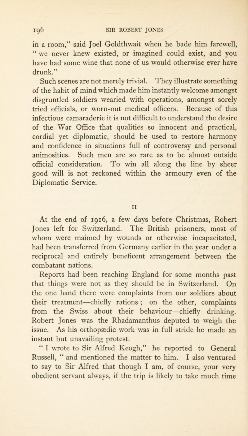 in a room,” said Joel Goldthwait when he bade him farewell, “ we never knew existed, or imagined could exist, and you have had some wine that none of us would otherwise ever have drunk.” Such scenes are not merely trivial. They illustrate something of the habit of mind which made him instantly welcome amongst disgruntled soldiers wearied with operations, amongst sorely tried officials, or worn-out medical officers. Because of this infectious camaraderie it is not difficult to understand the desire of the War Office that qualities so innocent and practical, cordial yet diplomatic, should be used to restore harmony and confidence in situations full of controversy and personal animosities. Such men are so rare as to be almost outside official consideration. To win all along the line by sheer good will is not reckoned within the armoury even of the Diplomatic Service. 11 At the end of 1916, a few days before Christmas, Robert Jones left for Switzerland. The British prisoners, most of whom were maimed by wounds or otherwise incapacitated, had been transferred from Germany earlier in the year under a reciprocal and entirely beneficent arrangement between the combatant nations. Reports had been reaching England for some months past that things were not as they should be in Switzerland. On the one hand there were complaints from our soldiers about their treatment—chiefly rations ; on the other, complaints from the Swiss about their behaviour—chiefly drinking. Robert Jones was the Rhadamanthus deputed to weigh the issue. As his orthopaedic work was in full stride he made an instant but unavailing protest. “ I wrote to Sir Alfred Keogh,” he reported to General Russell, “ and mentioned the matter to him. I also ventured to say to Sir Alfred that though I am, of course, your very obedient servant always, if the trip is likely to take much time