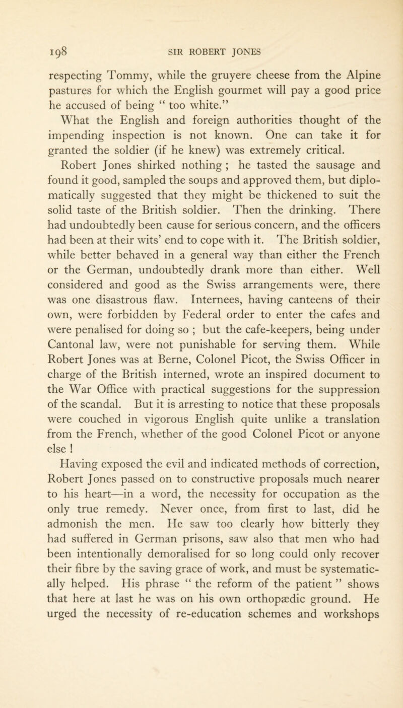 respecting Tommy, while the gruyere cheese from the Alpine pastures for which the English gourmet will pay a good price he accused of being “ too white.” What the English and foreign authorities thought of the impending inspection is not known. One can take it for granted the soldier (if he knew) was extremely critical. Robert Jones shirked nothing ; he tasted the sausage and found it good, sampled the soups and approved them, but diplo¬ matically suggested that they might be thickened to suit the solid taste of the British soldier. Then the drinking. There had undoubtedly been cause for serious concern, and the officers had been at their wits’ end to cope with it. The British soldier, while better behaved in a general way than either the French or the German, undoubtedly drank more than either. Well considered and good as the Swiss arrangements were, there was one disastrous flaw. Internees, having canteens of their own, were forbidden by Federal order to enter the cafes and were penalised for doing so ; but the cafe-keepers, being under Cantonal law, were not punishable for serving them. While Robert Jones was at Berne, Colonel Picot, the Swiss Officer in charge of the British interned, wrote an inspired document to the War Office with practical suggestions for the suppression of the scandal. But it is arresting to notice that these proposals were couched in vigorous English quite unlike a translation from the French, whether of the good Colonel Picot or anyone else ! Having exposed the evil and indicated methods of correction, Robert Jones passed on to constructive proposals much nearer to his heart—in a word, the necessity for occupation as the only true remedy. Never once, from first to last, did he admonish the men. He saw too clearly how bitterly they had suffered in German prisons, saw also that men who had been intentionally demoralised for so long could only recover their fibre by the saving grace of work, and must be systematic¬ ally helped. His phrase “ the reform of the patient ” shows that here at last he was on his own orthopaedic ground. He urged the necessity of re-education schemes and workshops