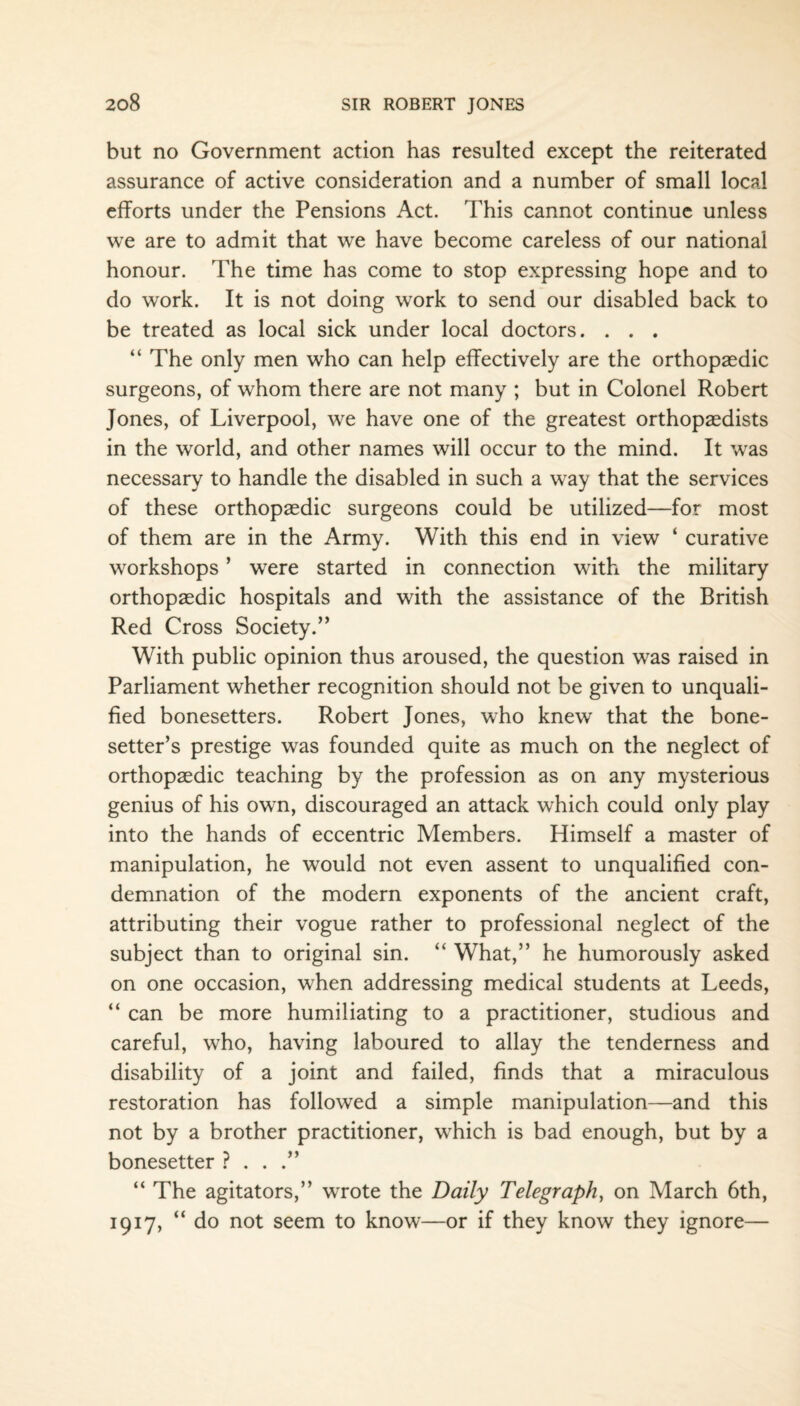 but no Government action has resulted except the reiterated assurance of active consideration and a number of small local efforts under the Pensions Act. This cannot continue unless we are to admit that we have become careless of our national honour. The time has come to stop expressing hope and to do work. It is not doing work to send our disabled back to be treated as local sick under local doctors. . . . “ The only men who can help effectively are the orthopaedic surgeons, of whom there are not many ; but in Colonel Robert Jones, of Liverpool, we have one of the greatest orthopaedists in the world, and other names will occur to the mind. It was necessary to handle the disabled in such a way that the services of these orthopaedic surgeons could be utilized—for most of them are in the Army. With this end in view ‘ curative workshops ’ were started in connection with the military orthopaedic hospitals and with the assistance of the British Red Cross Society.” With public opinion thus aroused, the question was raised in Parliament whether recognition should not be given to unquali¬ fied bonesetters. Robert Jones, who knew that the bone- setter’s prestige was founded quite as much on the neglect of orthopaedic teaching by the profession as on any mysterious genius of his own, discouraged an attack which could only play into the hands of eccentric Members. Himself a master of manipulation, he would not even assent to unqualified con¬ demnation of the modern exponents of the ancient craft, attributing their vogue rather to professional neglect of the subject than to original sin. “ What,” he humorously asked on one occasion, when addressing medical students at Leeds, “ can be more humiliating to a practitioner, studious and careful, who, having laboured to allay the tenderness and disability of a joint and failed, finds that a miraculous restoration has followed a simple manipulation—and this not by a brother practitioner, which is bad enough, but by a bonesetter ? . . .” “ The agitators,” wrote the Daily Telegraph, on March 6th, 1917, “ do not seem to know—or if they know they ignore—
