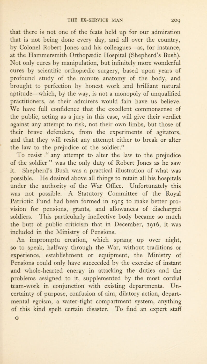 that there is not one of the feats held up for our admiration that is not being done every day, and all over the country, by Colonel Robert Jones and his colleagues—as, for instance, at the Hammersmith Orthopaedic Hospital (Shepherd’s Bush). Not only cures by manipulation, but infinitely more wonderful cures by scientific orthopaedic surgery, based upon years of profound study of the minute anatomy of the body, and brought to perfection by honest work and brilliant natural aptitude—which, by the way, is not a monopoly of unqualified practitioners, as their admirers would fain have us believe. We have full confidence that the excellent commonsense of the public, acting as a jury in this case, will give their verdict against any attempt to risk, not their own limbs, but those of their brave defenders, from the experiments of agitators, and that they will resist any attempt either to break or alter the law to the prejudice of the soldier.” To resist “ any attempt to alter the law to the prejudice of the soldier ” was the only duty of Robert Jones as he saw it. Shepherd’s Bush was a practical illustration of what was possible. He desired above all things to retain all his hospitals under the authority of the War Office. Unfortunately this was not possible. A Statutory Committee of the Royal Patriotic Fund had been formed in 1915 to make better pro¬ vision for pensions, grants, and allowances of discharged soldiers. This particularly ineffective body became so much the butt of public criticism that in December, 1916, it was included in the Ministry of Pensions. An impromptu creation, which sprang up over night, so to speak, halfway through the War, without traditions or experience, establishment or equipment, the Ministry of Pensions could only have succeeded by the exercise of instant and whole-hearted energy in attacking the duties and the problems assigned to it, supplemented by the most cordial team-work in conjunction with existing departments. Un¬ certainty of purpose, confusion of aim, dilatory action, depart¬ mental egoism, a water-tight compartment system, anything of this kind spelt certain disaster. To find an expert staff o