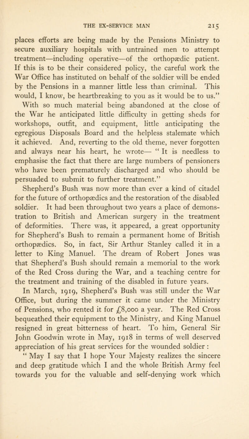 places efforts are being made by the Pensions Ministry to secure auxiliary hospitals with untrained men to attempt treatment—including operative—of the orthopaedic patient. If this is to be their considered policy, the careful work the War Office has instituted on behalf of the soldier will be ended by the Pensions in a manner little less than criminal. This wTould, I know, be heartbreaking to you as it would be to us.” With so much material being abandoned at the close of the War he anticipated little difficulty in getting sheds for workshops, outfit, and equipment, little anticipating the egregious Disposals Board and the helpless stalemate which it achieved. And, reverting to the old theme, never forgotten and always near his heart, he wrote— “It is needless to emphasise the fact that there are large numbers of pensioners who have been prematurely discharged and who should be persuaded to submit to further treatment.” Shepherd’s Bush was now more than ever a kind of citadel for the future of orthopaedics and the restoration of the disabled soldier. It had been throughout two years a place of demons¬ tration to British and American surgery in the treatment of deformities. There was, it appeared, a great opportunity for Shepherd’s Bush to remain a permanent home of British orthopaedics. So, in fact, Sir Arthur Stanley called it in a letter to King Manuel. The dream of Robert Jones was that Shepherd’s Bush should remain a memorial to the work of the Red Cross during the War, and a teaching centre for the treatment and training of the disabled in future years. In March, 1919, Shepherd’s Bush was still under the War Office, but during the summer it came under the Ministry of Pensions, who rented it for £8,000 a year. The Red Cross bequeathed their equipment to the Ministry, and King Manuel resigned in great bitterness of heart. To him, General Sir John Goodwin wrote in May, 1918 in terms of well deserved appreciation of his great services for the wounded soldier : “ May I say that I hope Your Majesty realizes the sincere and deep gratitude which I and the whole British Army feel towards you for the valuable and self-denying work which