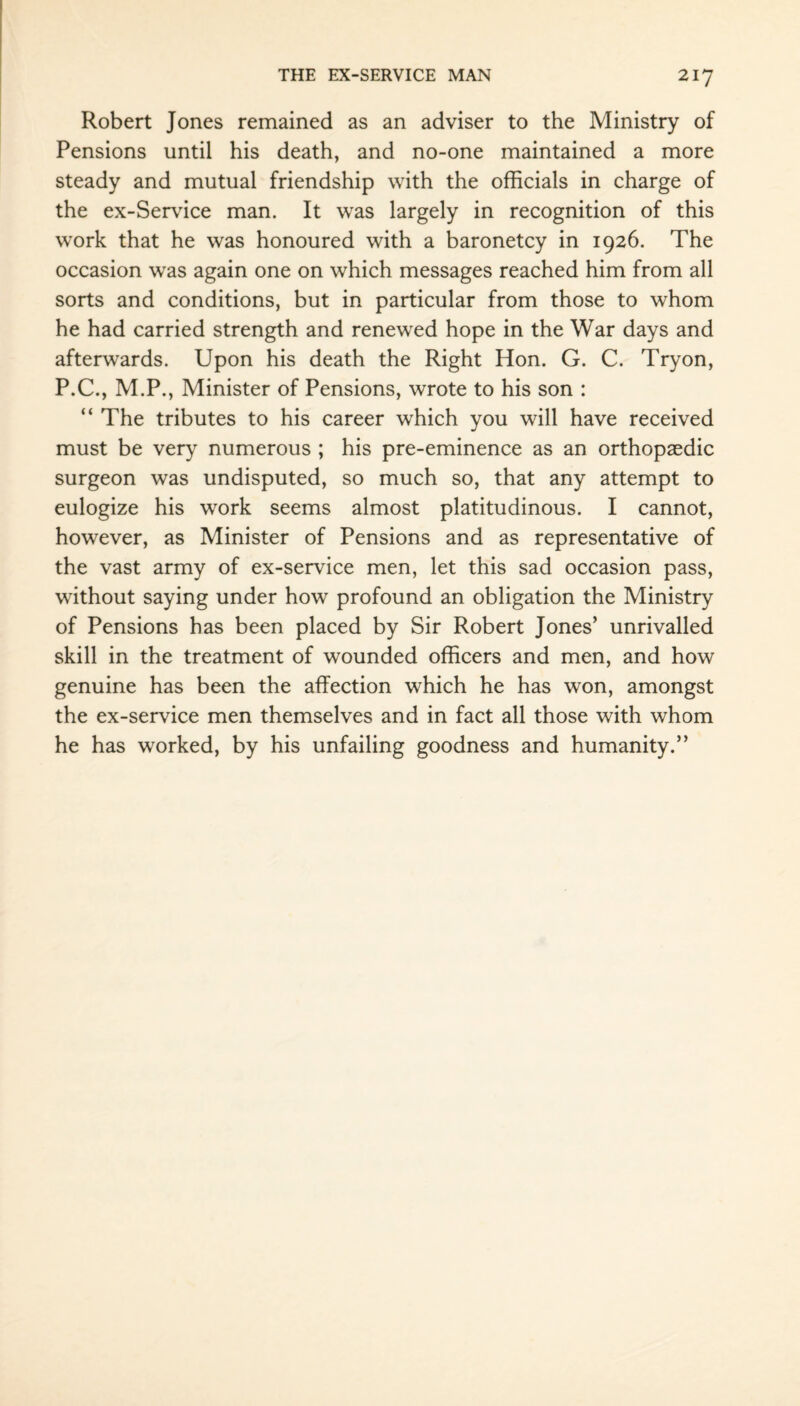 Robert Jones remained as an adviser to the Ministry of Pensions until his death, and no-one maintained a more steady and mutual friendship with the officials in charge of the ex-Service man. It was largely in recognition of this work that he was honoured with a baronetcy in 1926. The occasion was again one on which messages reached him from all sorts and conditions, but in particular from those to whom he had carried strength and renewed hope in the War days and afterwards. Upon his death the Right Hon. G. C. Tryon, P.C., M.P., Minister of Pensions, wrote to his son : “ The tributes to his career which you will have received must be very numerous ; his pre-eminence as an orthopaedic surgeon was undisputed, so much so, that any attempt to eulogize his work seems almost platitudinous. I cannot, however, as Minister of Pensions and as representative of the vast army of ex-service men, let this sad occasion pass, without saying under how profound an obligation the Ministry of Pensions has been placed by Sir Robert Jones’ unrivalled skill in the treatment of wounded officers and men, and how genuine has been the affection which he has won, amongst the ex-service men themselves and in fact all those with whom he has worked, by his unfailing goodness and humanity.”