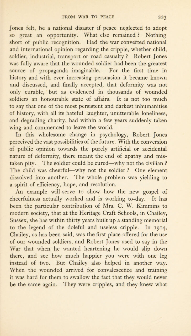 Jones felt, be a national disaster if peace neglected to adopt so great an opportunity. What else remained ? Nothing short of public recognition. Had the war converted national and international opinion regarding the cripple, whether child, soldier, industrial, transport or road casualty ? Robert Jones was fully aware that the wounded soldier had been the greatest source of propaganda imaginable. For the first time in history and with ever increasing persuasion it became known and discussed, and finally accepted, that deformity was not only curable, but as evidenced in thousands of wounded soldiers an honourable state of affairs. It is not too much to say that one of the most persistent and darkest inhumanities of history, with all its hateful laughter, unutterable loneliness, and degrading charity, had within a few years suddenly taken wing and commenced to leave the world. In this wholesome change in psychology, Robert Jones perceived the vast possibilities of the future. With the conversion of public opinion towards the purely artificial or accidental nature of deformity, there meant the end of apathy and mis¬ taken pity. The soldier could be cured—why not the civilian ? The child was cheerful—why not the soldier ? One element dissolved into another. The whole problem was yielding to a spirit of efficiency, hope, and resolution. An example will serve to show how the new gospel of cheerfulness actually worked and is working to-day. It has been the particular contribution of Mrs. C. W. Kimmins to modern society, that at the Heritage Craft Schools, in Chailey, Sussex, she has within thirty years built up a standing memorial to the legend of the doleful and useless cripple. In 1914, Chailey, as has been said, was the first place offered for the use of our wounded soldiers, and Robert Jones used to say in the War that when he wanted heartening he would slip down there, and see how much happier you were with one leg instead of two. But Chailey also helped in another way. When the wounded arrived for convalescence and training it was hard for them to swallow the fact that they would never be the same again. They were cripples, and they knew what