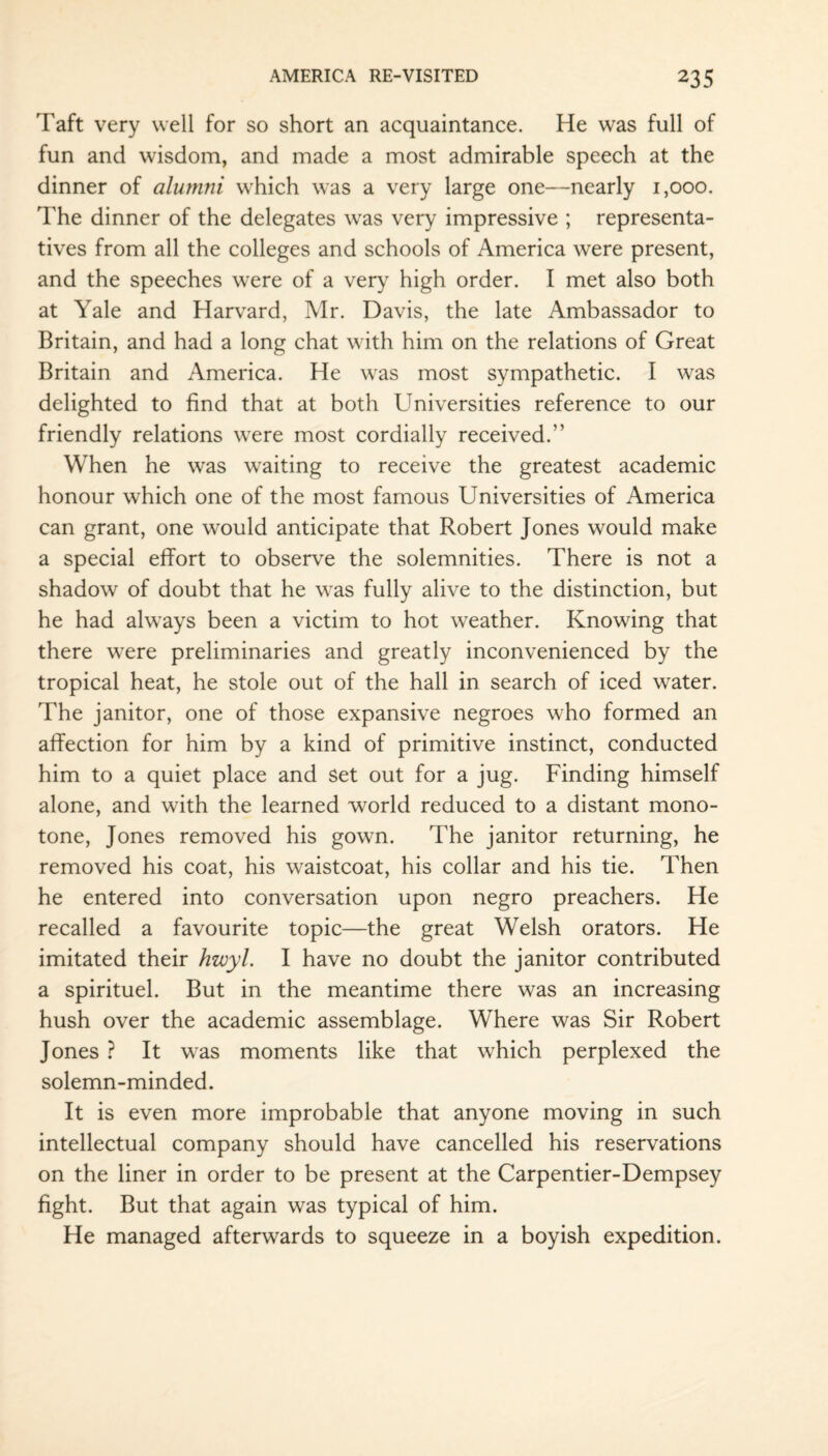 Taft very well for so short an acquaintance. He was full of fun and wisdom, and made a most admirable speech at the dinner of alumni which was a very large one—nearly 1,000. The dinner of the delegates was very impressive ; representa¬ tives from all the colleges and schools of America were present, and the speeches were of a very high order. I met also both at Yale and Harvard, Mr. Davis, the late Ambassador to Britain, and had a long chat with him on the relations of Great Britain and America. He was most sympathetic. I was delighted to find that at both Universities reference to our friendly relations were most cordially received.” When he was waiting to receive the greatest academic honour which one of the most famous Universities of America can grant, one would anticipate that Robert Jones would make a special effort to observe the solemnities. There is not a shadow of doubt that he was fully alive to the distinction, but he had always been a victim to hot weather. Knowing that there were preliminaries and greatly inconvenienced by the tropical heat, he stole out of the hall in search of iced water. The janitor, one of those expansive negroes who formed an affection for him by a kind of primitive instinct, conducted him to a quiet place and set out for a jug. Finding himself alone, and with the learned world reduced to a distant mono¬ tone, Jones removed his gown. The janitor returning, he removed his coat, his waistcoat, his collar and his tie. Then he entered into conversation upon negro preachers. He recalled a favourite topic—the great Welsh orators. He imitated their hwyl. I have no doubt the janitor contributed a spirituel. But in the meantime there was an increasing hush over the academic assemblage. Where was Sir Robert Jones ? It was moments like that which perplexed the solemn-minded. It is even more improbable that anyone moving in such intellectual company should have cancelled his reservations on the liner in order to be present at the Carpentier-Dempsey fight. But that again was typical of him. He managed afterwards to squeeze in a boyish expedition.