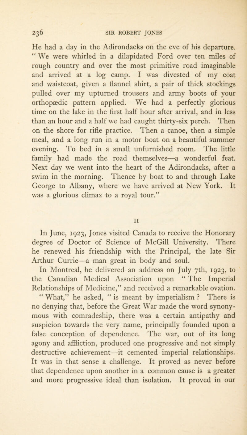He had a day in the Adirondacks on the eve of his departure. “We were whirled in a dilapidated Ford over ten miles of rough country and over the most primitive road imaginable and arrived at a log camp. I was divested of my coat and waistcoat, given a flannel shirt, a pair of thick stockings pulled over my upturned trousers and army boots of your orthopaedic pattern applied. We had a perfectly glorious time on the lake in the first half hour after arrival, and in less than an hour and a half we had caught thirty-six perch. Then on the shore for rifle practice. Then a canoe, then a simple meal, and a long run in a motor boat on a beautiful summer evening. To bed in a small unfurnished room. The little family had made the road themselves—a wonderful feat. Next day we went into the heart of the Adirondacks, after a swim in the morning. Thence by boat to and through Lake George to Albany, where we have arrived at New York. It was a glorious climax to a royal tour.” 11 In June, 1923, Jones visited Canada to receive the Honorary degree of Doctor of Science of McGill University. There he renewed his friendship with the Principal, the late Sir Arthur Currie—a man great in body and soul. In Montreal, he delivered an address on July 7th, 1923, to the Canadian Medical Association upon “ The Imperial Relationships of Medicine,” and received a remarkable ovation. “ What,” he asked, “ is meant by imperialism ? There is no denying that, before the Great War made the word synony¬ mous with comradeship, there was a certain antipathy and suspicion towards the very name, principally founded upon a false conception of dependence. The war, out of its long agony and affliction, produced one progressive and not simply destructive achievement—it cemented imperial relationships. It was in that sense a challenge. It proved as never before that dependence upon another in a common cause is a greater and more progressive ideal than isolation. It proved in our