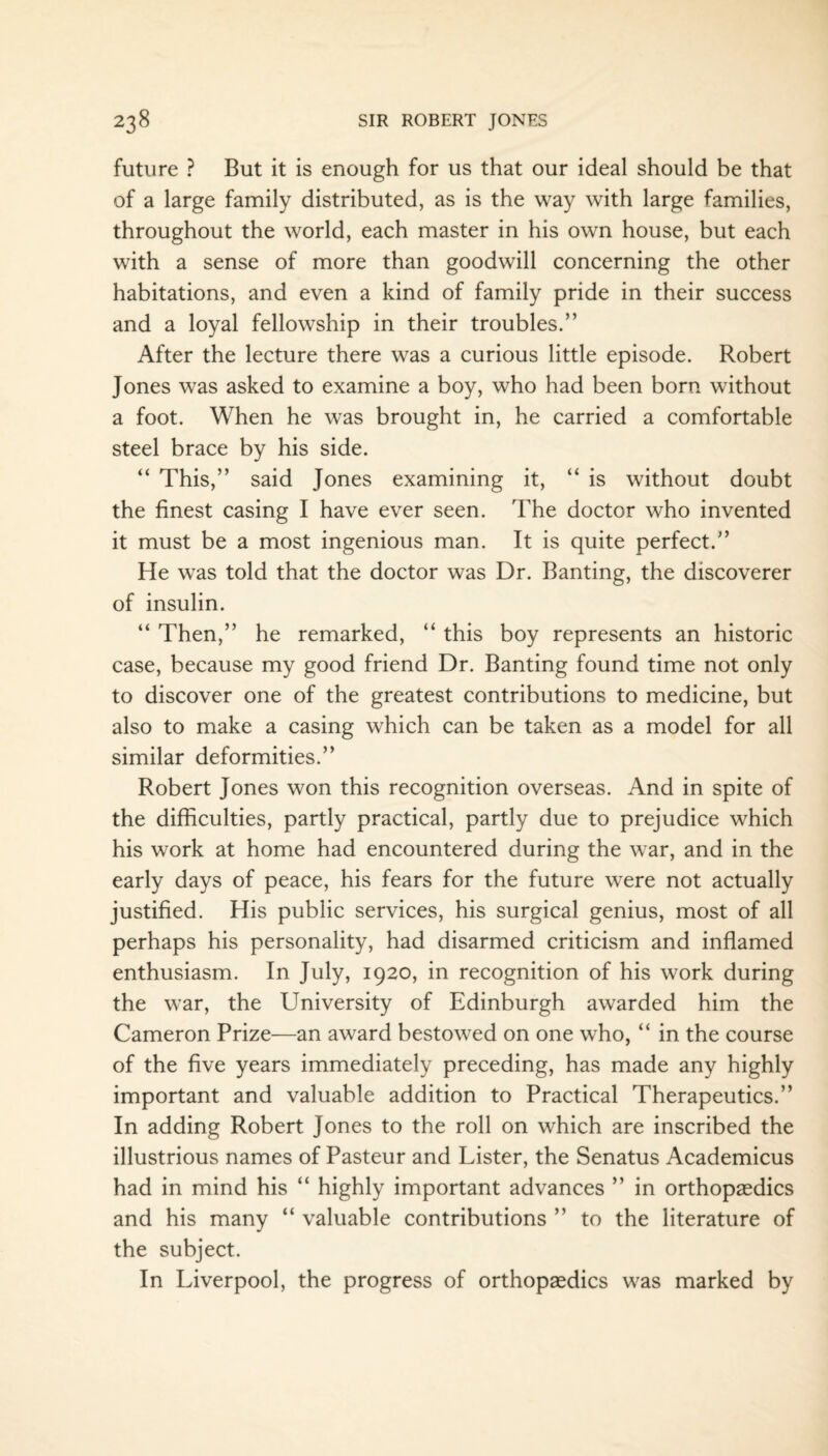 future ? But it is enough for us that our ideal should be that of a large family distributed, as is the way with large families, throughout the world, each master in his own house, but each with a sense of more than goodwill concerning the other habitations, and even a kind of family pride in their success and a loyal fellowship in their troubles.” After the lecture there was a curious little episode. Robert Jones was asked to examine a boy, who had been born without a foot. When he was brought in, he carried a comfortable steel brace by his side. “ This,” said Jones examining it, “ is without doubt the finest casing I have ever seen. The doctor who invented it must be a most ingenious man. It is quite perfect.” He was told that the doctor was Dr. Banting, the discoverer of insulin. “ Then,” he remarked, “ this boy represents an historic case, because my good friend Dr. Banting found time not only to discover one of the greatest contributions to medicine, but also to make a casing which can be taken as a model for all similar deformities.” Robert Jones won this recognition overseas. And in spite of the difficulties, partly practical, partly due to prejudice which his work at home had encountered during the war, and in the early days of peace, his fears for the future were not actually justified. His public services, his surgical genius, most of all perhaps his personality, had disarmed criticism and inflamed enthusiasm. In July, 1920, in recognition of his work during the war, the University of Edinburgh awarded him the Cameron Prize—an award bestowed on one who, “ in the course of the five years immediately preceding, has made any highly important and valuable addition to Practical Therapeutics.” In adding Robert Jones to the roll on which are inscribed the illustrious names of Pasteur and Lister, the Senatus Academicus had in mind his “ highly important advances ” in orthopaedics and his many “ valuable contributions ” to the literature of the subject. In Liverpool, the progress of orthopaedics was marked by
