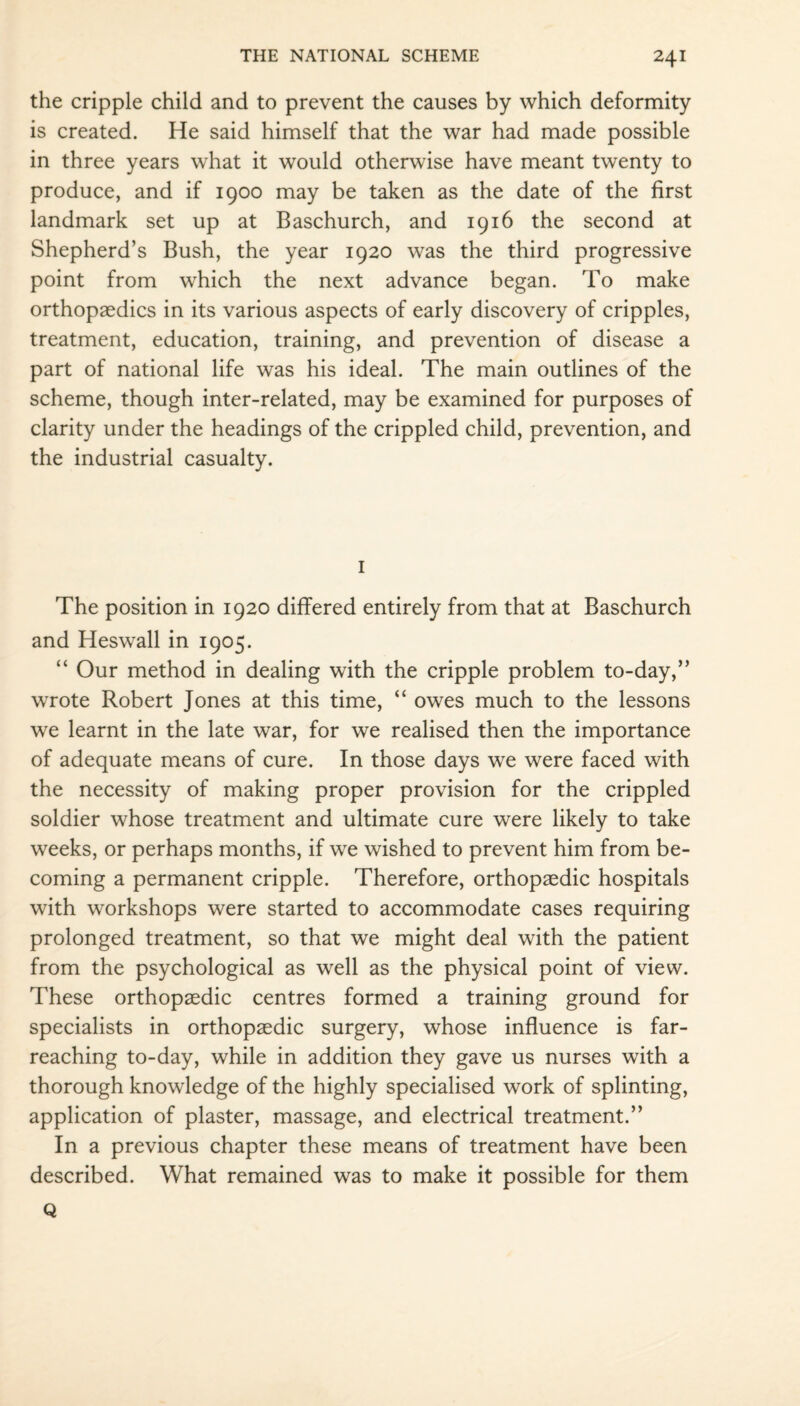 the cripple child and to prevent the causes by which deformity is created. He said himself that the war had made possible in three years what it would otherwise have meant twenty to produce, and if 1900 may be taken as the date of the first landmark set up at Baschurch, and 1916 the second at Shepherd’s Bush, the year 1920 was the third progressive point from which the next advance began. To make orthopaedics in its various aspects of early discovery of cripples, treatment, education, training, and prevention of disease a part of national life was his ideal. The main outlines of the scheme, though inter-related, may be examined for purposes of clarity under the headings of the crippled child, prevention, and the industrial casualty. 1 The position in 1920 differed entirely from that at Baschurch and Heswall in 1905. “ Our method in dealing with the cripple problem to-day,” wrote Robert Jones at this time, “ owes much to the lessons we learnt in the late war, for we realised then the importance of adequate means of cure. In those days we were faced with the necessity of making proper provision for the crippled soldier whose treatment and ultimate cure were likely to take weeks, or perhaps months, if we wished to prevent him from be¬ coming a permanent cripple. Therefore, orthopaedic hospitals with workshops were started to accommodate cases requiring prolonged treatment, so that we might deal with the patient from the psychological as well as the physical point of view. These orthopaedic centres formed a training ground for specialists in orthopaedic surgery, whose influence is far- reaching to-day, while in addition they gave us nurses with a thorough knowledge of the highly specialised work of splinting, application of plaster, massage, and electrical treatment.” In a previous chapter these means of treatment have been described. What remained was to make it possible for them Q