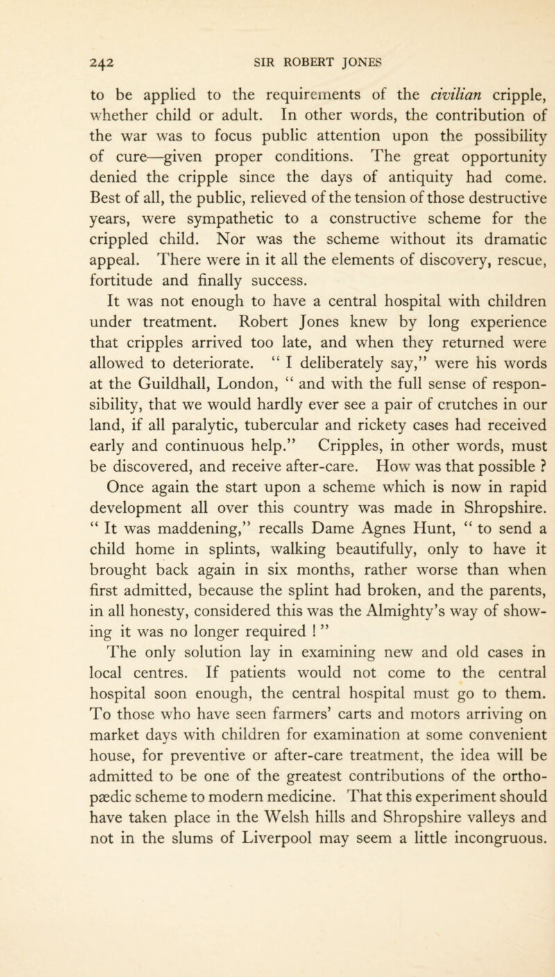 to be applied to the requirements of the civilian cripple, whether child or adult. In other words, the contribution of the war was to focus public attention upon the possibility of cure—given proper conditions. The great opportunity denied the cripple since the days of antiquity had come. Best of all, the public, relieved of the tension of those destructive years, were sympathetic to a constructive scheme for the crippled child. Nor was the scheme without its dramatic appeal. There were in it all the elements of discovery, rescue, fortitude and finally success. It was not enough to have a central hospital with children under treatment. Robert Jones knew by long experience that cripples arrived too late, and when they returned were allowed to deteriorate. “ I deliberately say,” were his words at the Guildhall, London, “ and with the full sense of respon¬ sibility, that we would hardly ever see a pair of crutches in our land, if all paralytic, tubercular and rickety cases had received early and continuous help.” Cripples, in other words, must be discovered, and receive after-care. How was that possible ? Once again the start upon a scheme which is now in rapid development all over this country was made in Shropshire. “ It was maddening,” recalls Dame Agnes Hunt, “ to send a child home in splints, walking beautifully, only to have it brought back again in six months, rather worse than when first admitted, because the splint had broken, and the parents, in all honesty, considered this was the Almighty’s way of show¬ ing it was no longer required ! ” The only solution lay in examining new and old cases in local centres. If patients would not come to the central hospital soon enough, the central hospital must go to them. To those who have seen farmers’ carts and motors arriving on market days with children for examination at some convenient house, for preventive or after-care treatment, the idea will be admitted to be one of the greatest contributions of the ortho¬ paedic scheme to modern medicine. That this experiment should have taken place in the Welsh hills and Shropshire valleys and not in the slums of Liverpool may seem a little incongruous.