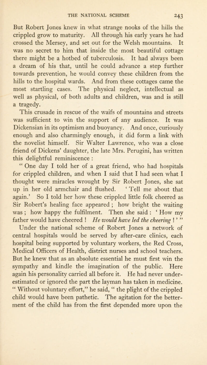 But Robert Jones knew in what strange nooks of the hills the crippled grow to maturity. All through his early years he had crossed the Mersey, and set out for the Welsh mountains. It was no secret to him that inside the most beautiful cottage there might be a hotbed of tuberculosis. It had always been a dream of his that, until he could advance a step further towards prevention, he would convey these children from the hills to the hospital wards. And from these cottages came the most startling cases. The physical neglect, intellectual as well as physical, of both adults and children, was and is still a tragedy. This crusade in rescue of the waifs of mountains and streets was sufficient to win the support of any audience. It was Dickensian in its optimism and buoyancy. And once, curiously enough and also charmingly enough, it did form a link with the novelist himself. Sir Walter Lawrence, who was a close friend of Dickens’ daughter, the late Mrs. Perugini, has written this delightful reminiscence : “ One day I told her of a great friend, who had hospitals for crippled children, and when I said that I had seen what I thought were miracles wrought by Sir Robert Jones, she sat up in her old armchair and flushed. ‘ Tell me about that again.’ So I told her how these crippled little folk cheered as Sir Robert’s healing face appeared ; how bright the waiting was ; how happy the fulfilment. Then she said : ‘ How my father would have cheered ! He would have led the cheering ! ’ ” Under the national scheme of Robert Jones a network of central hospitals would be served by after-care clinics, each hospital being supported by voluntary workers, the Red Cross, Medical Officers of Health, district nurses and school teachers. But he knew that as an absolute essential he must first win the sympathy and kindle the imagination of the public. Here again his personality carried all before it. He had never under¬ estimated or ignored the part the layman has taken in medicine. “ Without voluntary effort,” he said, “ the plight of the crippled child would have been pathetic. The agitation for the better¬ ment of the child has from the first depended more upon the