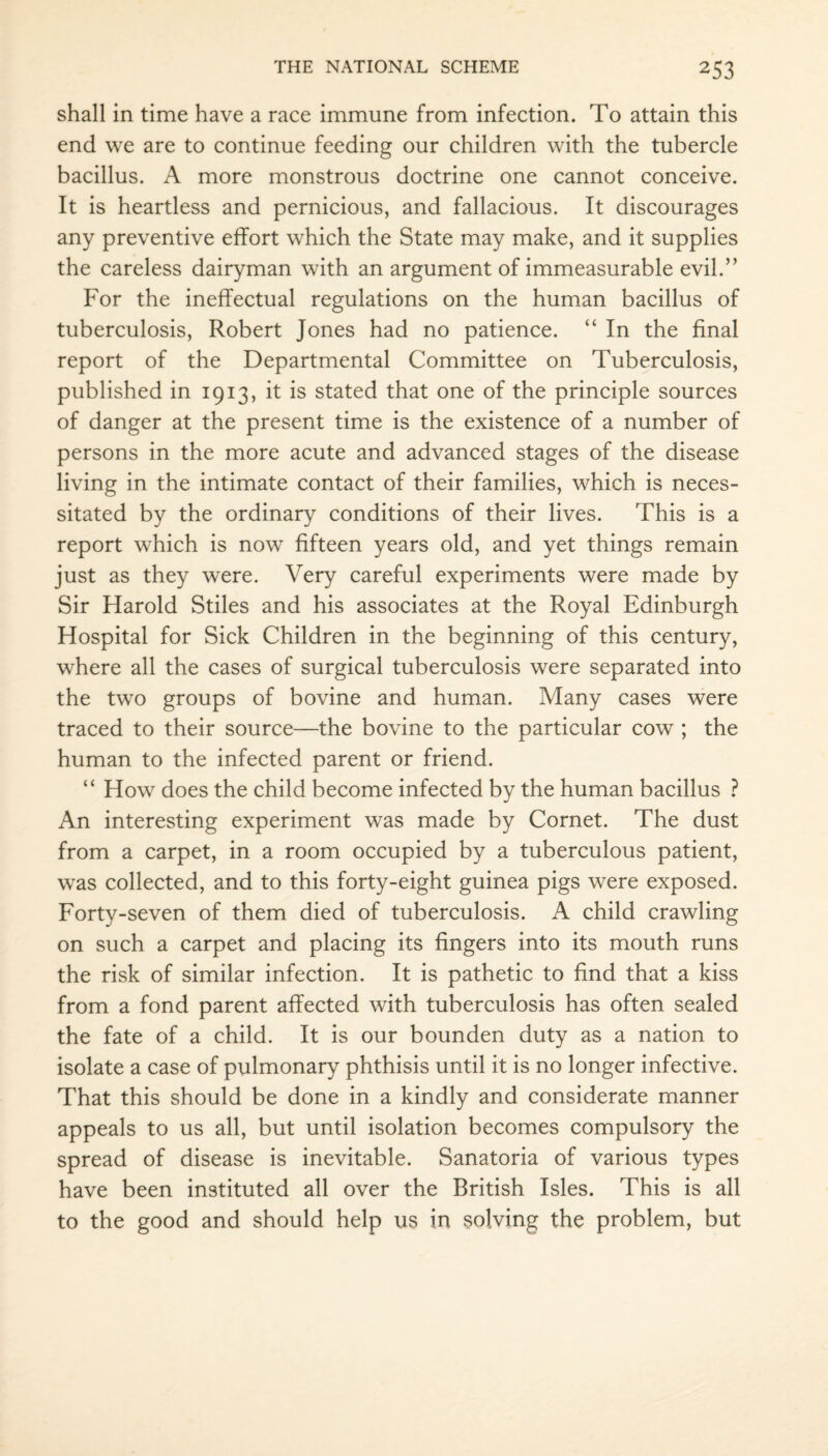 shall in time have a race immune from infection. To attain this end we are to continue feeding our children with the tubercle bacillus. A more monstrous doctrine one cannot conceive. It is heartless and pernicious, and fallacious. It discourages any preventive effort which the State may make, and it supplies the careless dairyman with an argument of immeasurable evil.” For the ineffectual regulations on the human bacillus of tuberculosis, Robert Jones had no patience. “ In the final report of the Departmental Committee on Tuberculosis, published in 1913, it is stated that one of the principle sources of danger at the present time is the existence of a number of persons in the more acute and advanced stages of the disease living in the intimate contact of their families, which is neces¬ sitated by the ordinary conditions of their lives. This is a report which is now fifteen years old, and yet things remain just as they were. Very careful experiments were made by Sir Harold Stiles and his associates at the Royal Edinburgh Hospital for Sick Children in the beginning of this century, where all the cases of surgical tuberculosis were separated into the two groups of bovine and human. Many cases were traced to their source—the bovine to the particular cow ; the human to the infected parent or friend. “ How does the child become infected by the human bacillus ? An interesting experiment was made by Cornet. The dust from a carpet, in a room occupied by a tuberculous patient, was collected, and to this forty-eight guinea pigs were exposed. Forty-seven of them died of tuberculosis. A child crawling on such a carpet and placing its fingers into its mouth runs the risk of similar infection. It is pathetic to find that a kiss from a fond parent affected with tuberculosis has often sealed the fate of a child. It is our bounden duty as a nation to isolate a case of pulmonary phthisis until it is no longer infective. That this should be done in a kindly and considerate manner appeals to us all, but until isolation becomes compulsory the spread of disease is inevitable. Sanatoria of various types have been instituted all over the British Isles. This is all to the good and should help us in solving the problem, but