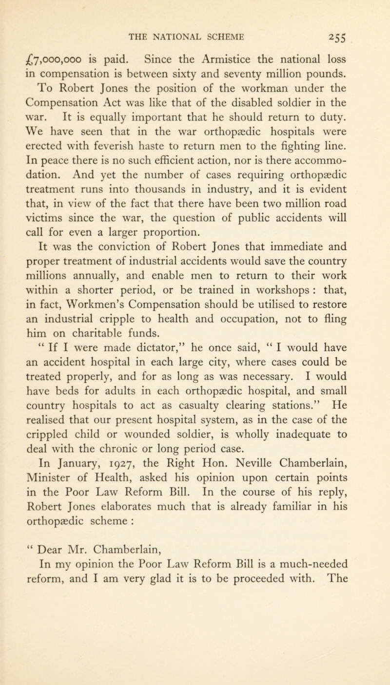 £7,000,000 is paid. Since the Armistice the national loss in compensation is between sixty and seventy million pounds. To Robert Jones the position of the workman under the Compensation Act was like that of the disabled soldier in the war. It is equally important that he should return to duty. We have seen that in the war orthopaedic hospitals were erected with feverish haste to return men to the fighting line. In peace there is no such efficient action, nor is there accommo¬ dation. And yet the number of cases requiring orthopaedic treatment runs into thousands in industry, and it is evident that, in view of the fact that there have been two million road victims since the war, the question of public accidents will call for even a larger proportion. It was the conviction of Robert Jones that immediate and proper treatment of industrial accidents would save the country millions annually, and enable men to return to their work within a shorter period, or be trained in workshops : that, in fact, Workmen’s Compensation should be utilised to restore an industrial cripple to health and occupation, not to fling him on charitable funds. “ If I were made dictator,” he once said, “ I would have an accident hospital in each large city, where cases could be treated properly, and for as long as was necessary. I would have beds for adults in each orthopaedic hospital, and small country hospitals to act as casualty clearing stations.” He realised that our present hospital system, as in the case of the crippled child or wounded soldier, is wholly inadequate to deal with the chronic or long period case. In January, 1927, the Right Hon. Neville Chamberlain, Minister of Health, asked his opinion upon certain points in the Poor Law Reform Bill. In the course of his reply, Robert Jones elaborates much that is already familiar in his orthopaedic scheme : “ Dear Mr. Chamberlain, In my opinion the Poor Law Reform Bill is a much-needed reform, and I am very glad it is to be proceeded with. The