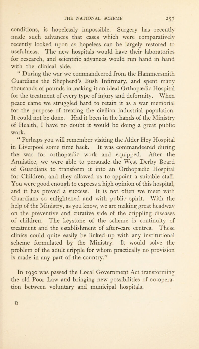 conditions, is hopelessly impossible. Surgery has recently made such advances that cases which were comparatively recently looked upon as hopeless can be largely restored to usefulness. The new7 hospitals would have their laboratories for research, and scientific advances would run hand in hand with the clinical side. “ During the war we commandeered from the Hammersmith Guardians the Shepherd’s Bush Infirmary, and spent many thousands of pounds in making it an ideal Orthopaedic Hospital for the treatment of every type of injury and deformity. When peace came wre struggled hard to retain it as a war memorial for the purpose of treating the civilian industrial population. It could not be done. Had it been in the hands of the Ministry of Health, I have no doubt it would be doing a great public work. “ Perhaps you will remember visiting the Alder Hey Hospital in Liverpool some time back. It was commandeered during the war for orthopaedic wTork and equipped. After the Armistice, we were able to persuade the West Derby Board of Guardians to transform it into an Orthopaedic Hospital for Children, and they allowed us to appoint a suitable staff. You were good enough to express a high opinion of this hospital, and it has proved a success. It is not often we meet with Guardians so enlightened and with public spirit. With the help of the Ministry, as you know, we are making great headway on the preventive and curative side of the crippling diseases of children. The keystone of the scheme is continuity of treatment and the establishment of after-care centres. These clinics could quite easily be linked up with any institutional scheme formulated by the Ministry. It would solve the problem of the adult cripple for whom practically no provision is made in any part of the country.” In 1930 was passed the Local Government Act transforming the old Poor Law and bringing new possibilities of co-opera¬ tion between voluntary and municipal hospitals. R