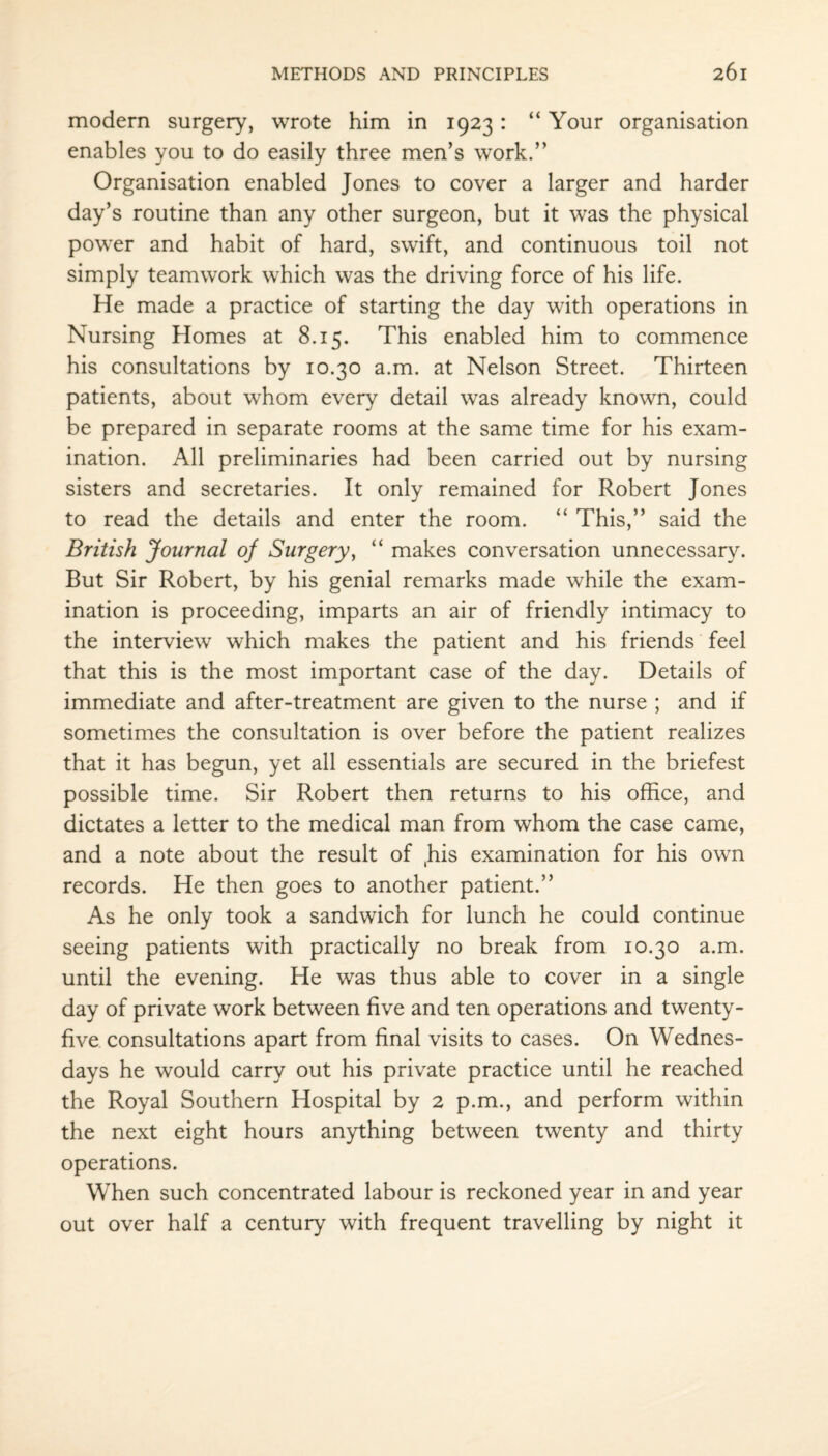 modern surgery, wrote him in 1923 : “ Your organisation enables you to do easily three men’s work.” Organisation enabled Jones to cover a larger and harder day’s routine than any other surgeon, but it was the physical power and habit of hard, swift, and continuous toil not simply teamwork which was the driving force of his life. He made a practice of starting the day with operations in Nursing Homes at 8.15. This enabled him to commence his consultations by 10.30 a.m. at Nelson Street. Thirteen patients, about whom every detail was already known, could be prepared in separate rooms at the same time for his exam¬ ination. All preliminaries had been carried out by nursing sisters and secretaries. It only remained for Robert Jones to read the details and enter the room. “ This,” said the British Journal of Surgery, “ makes conversation unnecessary. But Sir Robert, by his genial remarks made while the exam¬ ination is proceeding, imparts an air of friendly intimacy to the interview which makes the patient and his friends feel that this is the most important case of the day. Details of immediate and after-treatment are given to the nurse ; and if sometimes the consultation is over before the patient realizes that it has begun, yet all essentials are secured in the briefest possible time. Sir Robert then returns to his office, and dictates a letter to the medical man from whom the case came, and a note about the result of ,his examination for his own records. He then goes to another patient.” As he only took a sandwich for lunch he could continue seeing patients with practically no break from 10.30 a.m. until the evening. He was thus able to cover in a single day of private work between five and ten operations and twenty- five consultations apart from final visits to cases. On Wednes¬ days he would carry out his private practice until he reached the Royal Southern Hospital by 2 p.m., and perform within the next eight hours anything between twenty and thirty operations. When such concentrated labour is reckoned year in and year out over half a century with frequent travelling by night it